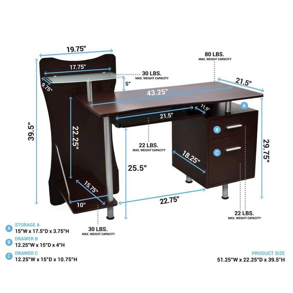 39.5"  
9.75"  
19.75" 17.75" 22.25" 15.75" 10"  
80 LBS. MAX. WEIGHT CAPACITY  
30 LBS. MAX. WEIGHT CAPACITY  
5" 21.5" 43.25" 11.5"  
A 21.5"  
22 LBS. MAX. WEIGHT CAPACITY  
29.75" C  
18.25" 25.5" 22.75" 22 LBS. MAX. WEIGHT CAPACITY  
STORAGE A  
15"W X 17.5D X 3.75"H DRAWER  
12.25"W X 15"D X 4"H  
30 LBS. MAX. WEIGHT CAPACITY  
DRAWER C  
12.25"W X 15"D X 10.75"H  
PRODUCT SIZE  
51.25"W X 22.25"D X 39.5"H