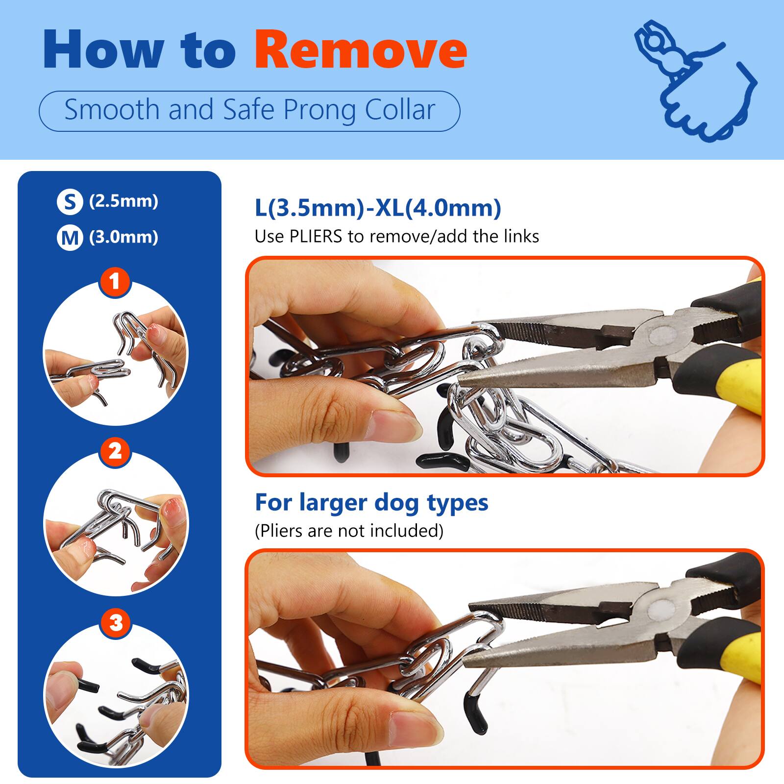 How to Remove Smooth and Safe Prong Collar

S (2.5mm) M (3.0mm) L (3.5mm)-XL (4.0mm)

Use PLIERS to remove/add the links

1. For larger dog types (Pliers are not included)