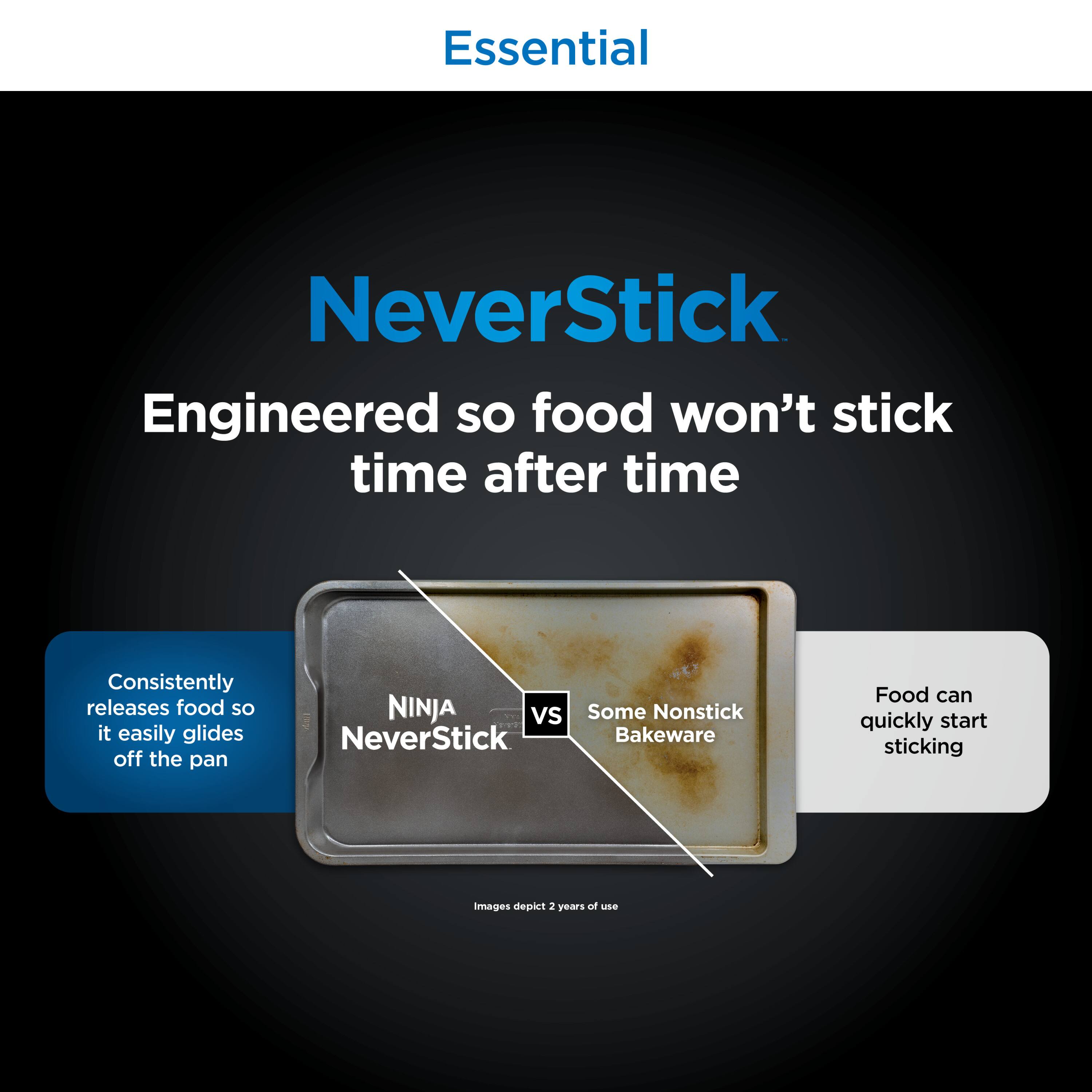 Essential

NeverStick

Engineered so food won't stick time after time

Consistently releases food so it easily glides off the pan

NINJA NeverStick vs Some Nonstick Bakeware

Food can quickly start sticking

Images depict 2 years of use