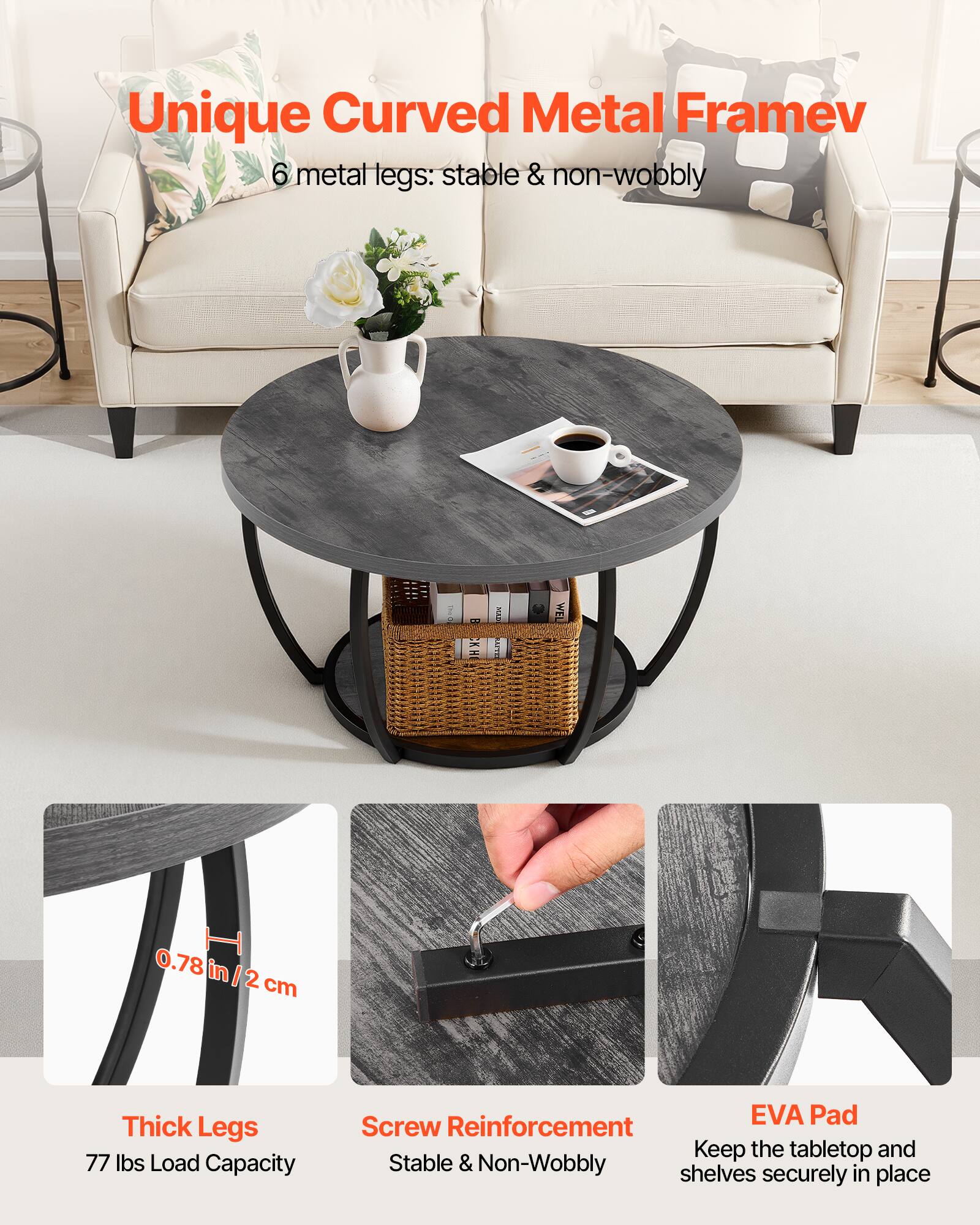 Unique Curved Metal Frame  
6 metal legs: stable & non-wobbly  

0.78 in / 2 cm Thick Legs  
77 lbs Load Capacity  

Screw Reinforcement  
Stable & Non-Wobbly  

EVA Pad  
Keep the tabletop and shelves securely in place