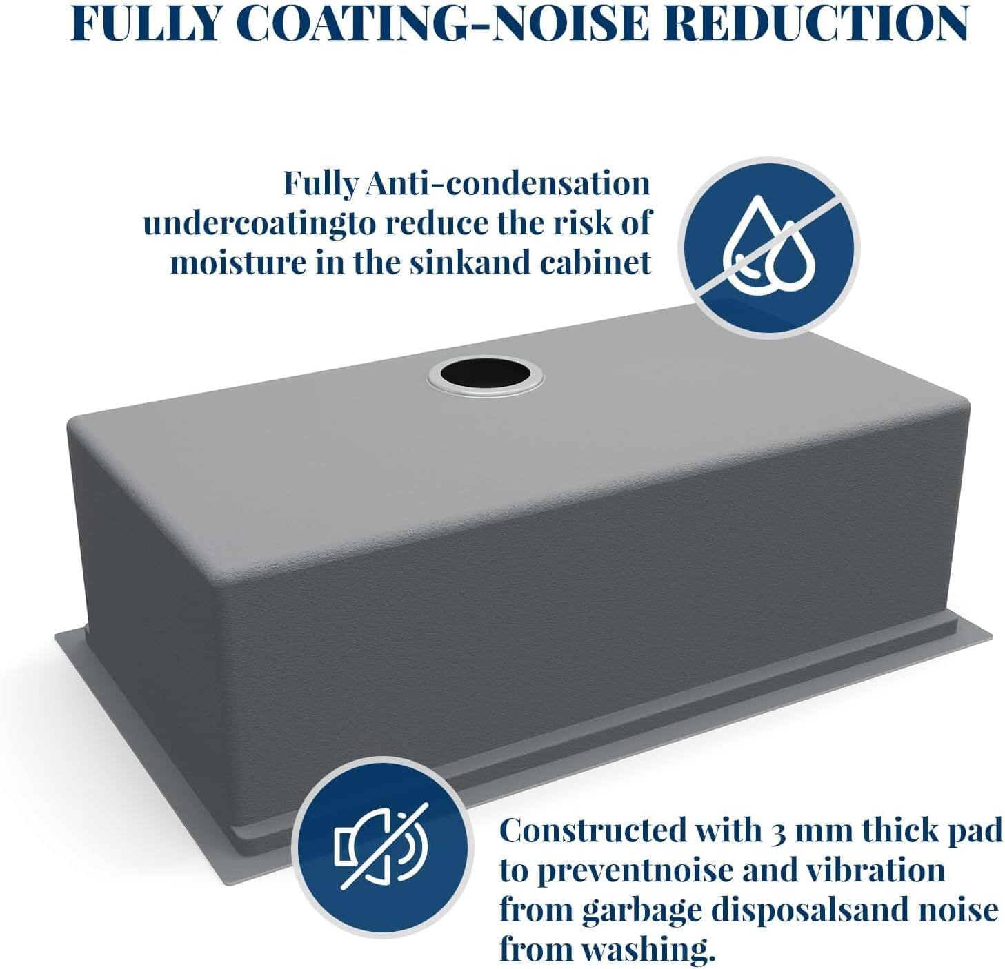 FULLY COATING-NOISE REDUCTION

Fully Anti-condensation undercoating to reduce the risk of moisture in the sink and cabinet

Constructed with 3 mm thick pad to prevent noise and vibration from garbage disposals and noise from washing.