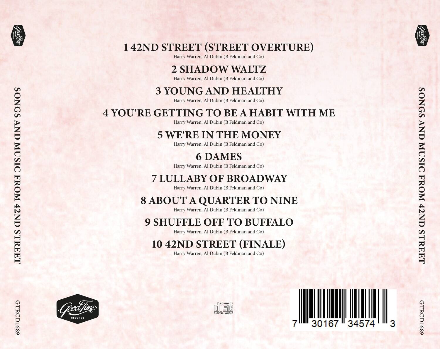 SONGS AND MUSIC FROM 42ND STREET

1. 42ND STREET (STREET OVERTURE)  
   Harry Warren, Al Dubin (B Feldman and Co)

2. SHADOW WALTZ  
   Harry Warren, Al Dubin (B Feldman and Co)

3. YOUNG AND HEALTHY  
   Harry Warren, Al Dubin (B Feldman and Co)

4. YOU'RE GETTING TO BE A HABIT WITH ME  
   Harry Warren, Al Dubin (B Feldman and Co)

5. WE'RE IN THE MONEY  
   Harry Warren, Al Dubin (B Feldman and Co)

6. DAMES  
   Harry Warren, Al Dubin (B Feldman and Co)

7. LULLABY OF BROADWAY  
   Harry Warren, Al Dubin (B Feldman and Co)

8. ABOUT A QUARTER TO NINE  
   Harry Warren, Al Dubin (B Feldman and Co)

9. SHUFFLE OFF TO BUFFALO  
   Harry Warren, Al Dubin (B Feldman and Co)

10. 42ND STREET (FINALE)  
    Harry Warren, Al Dubin (B Feldman and Co