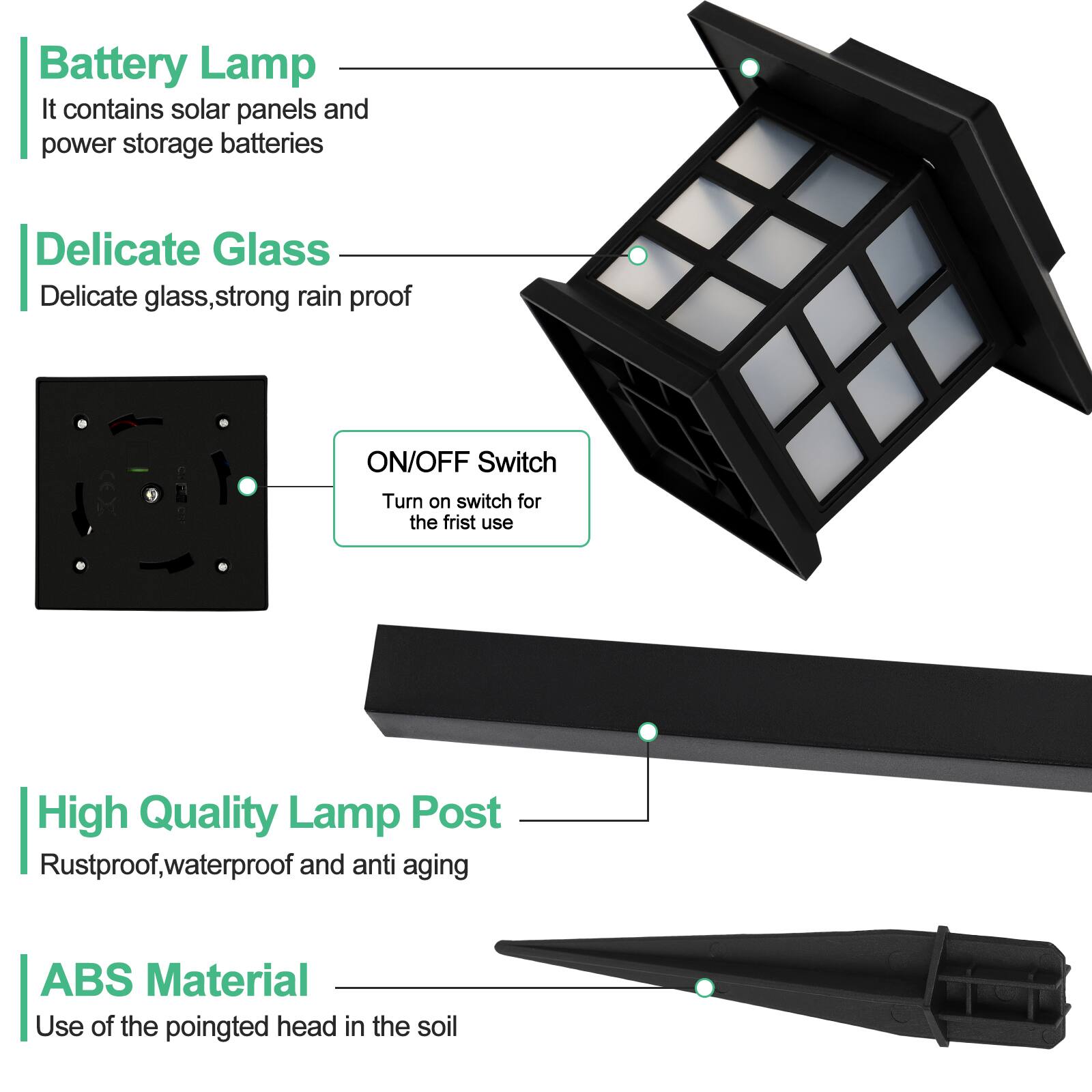 Battery Lamp  
It contains solar panels and power storage batteries  

Delicate Glass  
Delicate glass, strong rain proof  

ON/OFF Switch  
Turn on switch for the first use  

High Quality Lamp Post  
Rustproof, waterproof and anti aging  

ABS Material  
Use of the pointed head in the soil