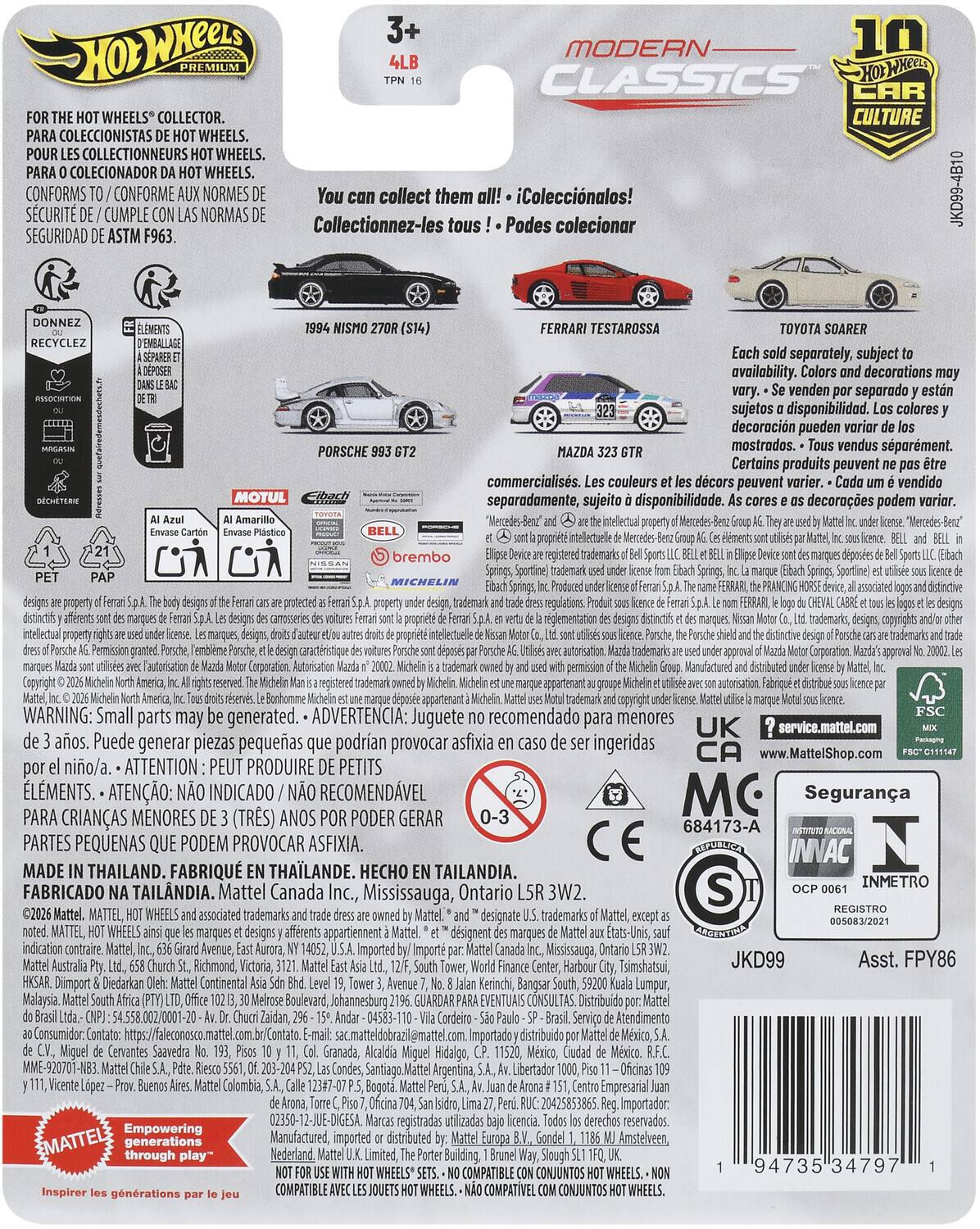 MODERN 10 4LB CLASSICS HOX CAR WHEELS COLLECTOR. CULTURE COLECCIONISTAS WHEELS. COLLECTIONNEURS WHEELS. COLECIONADOR WHEELS. SCURIT CONFORMS CUMPLE CONFORME NORMAS NORMES Collectionnez-les collect them tous Podes iColeccinalos! colecionar JKD99-4B10 SEGURIDAD ASTM F963. RECYCLEZ MOTUL PORSCHE FERRARI TESTAROSSA TOYOTA SOARER separately, subject availability. decorations venden separado sujetos disponibilidad. colores decoracin pueden mostrados. vendus sparment. Certains produits peuvent commercialiss. couleurs dcors peuvent vendido separadamente, sujeito disponibilidad. decoraes podem variar. registered Sportine) protected rglementation trademarks, copyrights caractristique Autorisation WARNING: Small parts may generated. ADVERTENCIA: Juguete recomendado para menores UK service.mattel.com aos. Puede generar piezas pequeas podran provocar asfixia ingeridas www.MattelShop.com nio/a. ATT