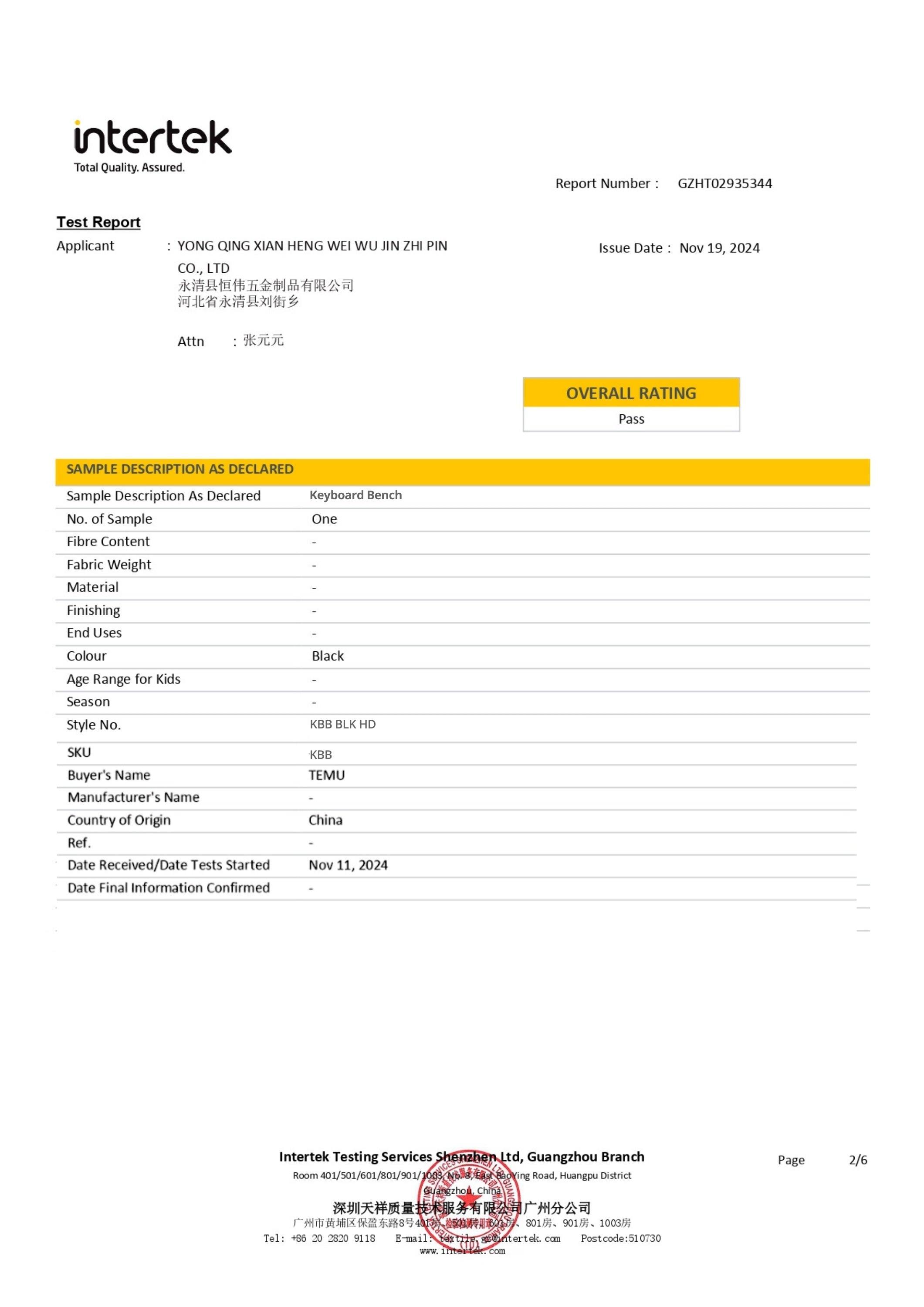 intertek Total Quality. Assured Report Number: GZH102935344 Test Report Applicant YONG QING XIAN HENG WEI WU JIN ZH PIN CO., LTD Issue Date Nov 19, 2024 Attn - OVERALL RATING Pass SAMPLE DESCRIPTION AS DECLARED Sample Description As Declared No. of Sample Fibre Content Fabric Weight Material Finishing End Uses Keyboard Bench One - - - - Colour Black - - Style No. KBB BLK HD SKU KBB Buyer's Name TEMU Manufacturer's Name - Country of Origin China Ref. - Date Received/Date Tests Started Nov 11, 2024 Date Final Information Confirmed Intertek Testing Services Shenzhen Ltd, Guangzhou Branch Room 401/501/601/801/901/301 Ting Road, Huangpu District Tel: +86 20 2800 9118 E-mail: www.intertek.com Postcode:510730 Page 2/6