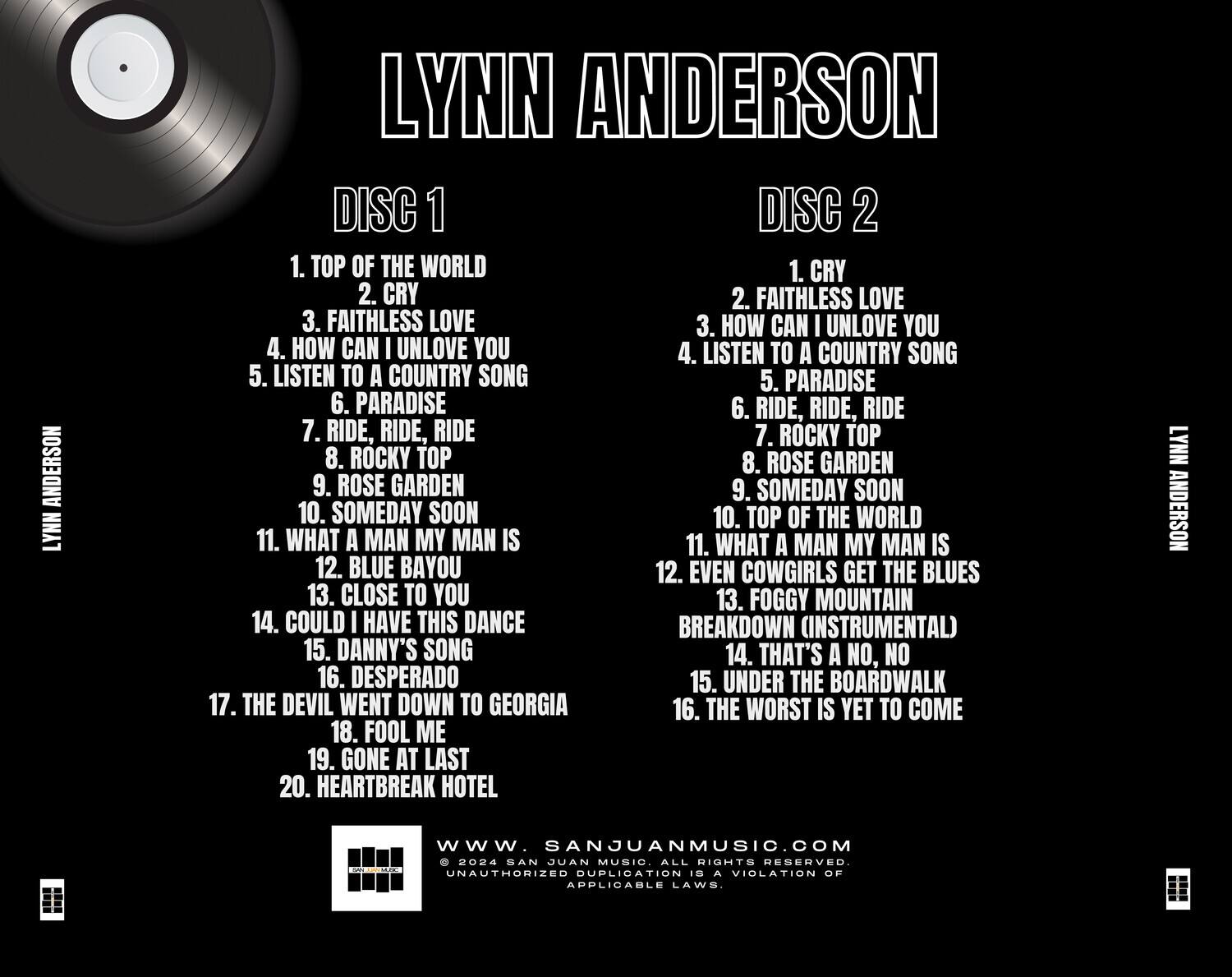 LYNN ANDERSON

DISC 1
1. TOP OF THE WORLD
2. CRY
3. FAITHLESS LOVE
4. HOW CAN I UNLOVE YOU
5. LISTEN TO A COUNTRY SONG
6. PARADISE
7. RIDE, RIDE, RIDE
8. ROCKY TOP
9. ROSE GARDEN
10. SOMEDAY SOON
11. WHAT A MAN MY MAN IS
12. BLUE BAYOU
13. CLOSE TO YOU
14. COULD I HAVE THIS DANCE BREAKDOWN (INSTRUMENTAL)
15. DANNY'S SONG
16. DESPERADO
17. THE DEVIL WENT DOWN TO GEORGIA
18. FOOL ME
19. GONE AT LAST
20. HEARTBREAK HOTEL

DISC 2
1. CRY
2. FAITHLESS LOVE
3. HOW CAN I UNLOVE YOU
4. LISTEN TO A COUNTRY SONG
5. PARADISE
6. RIDE, RIDE, RIDE
7. ROCKY TOP
8. ROSE GARD