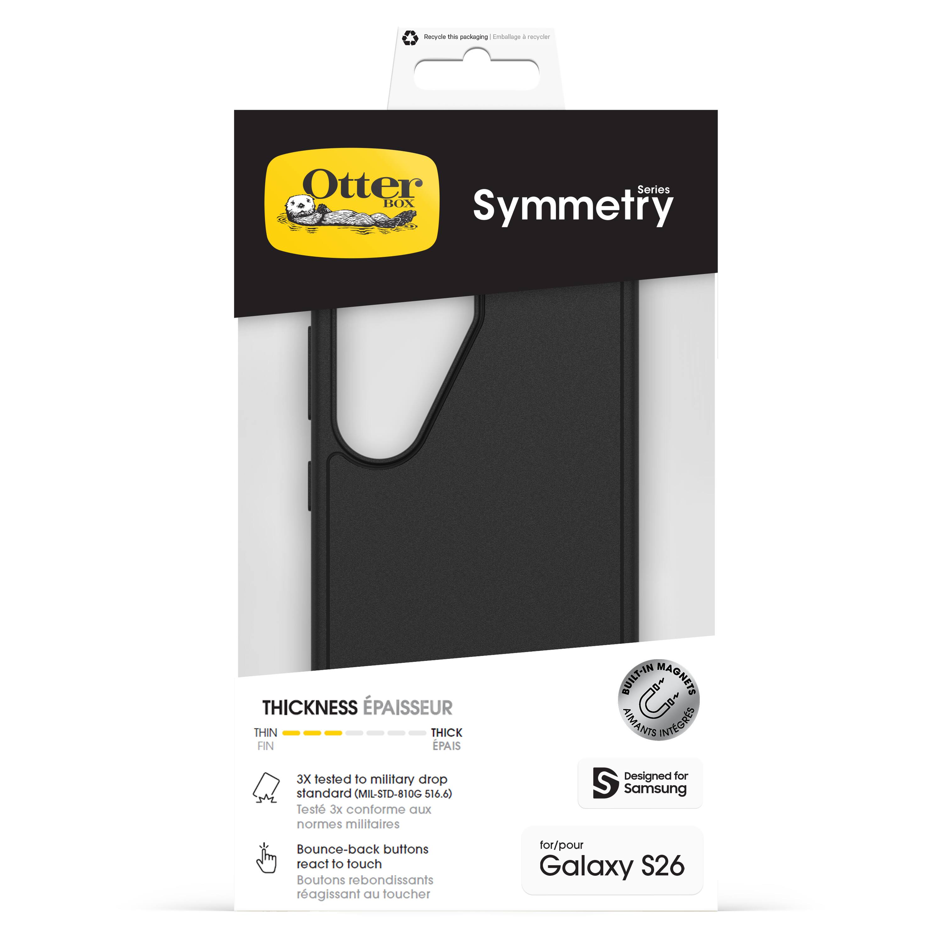 Otter Box  
Symmetry  
Series  

Thickness Épaisseur  
Thin Fin  
Thick Épais  

3X tested to military drop standard (MIL-STD-810G 516.6)  
Testé 3x conforme aux normes militaires  

Built-in Magnets Aimants Intégrés  

Designed for Samsung  
Boutons rebondissants réagissant au toucher  

for/pour Galaxy S26  

Recycle the packaging | Emballage à recycler
