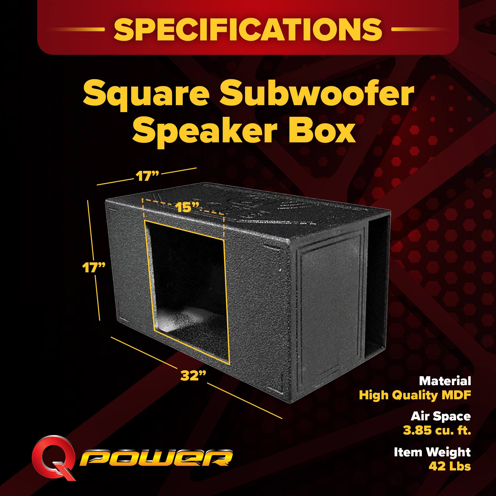SPECIFICATIONS  
Square Subwoofer Speaker Box  
17" x 15" x 17" x 32"  
Material: High Quality MDF  
Air Space: 3.85 cu. ft.  
Item Weight: 42 Lbs