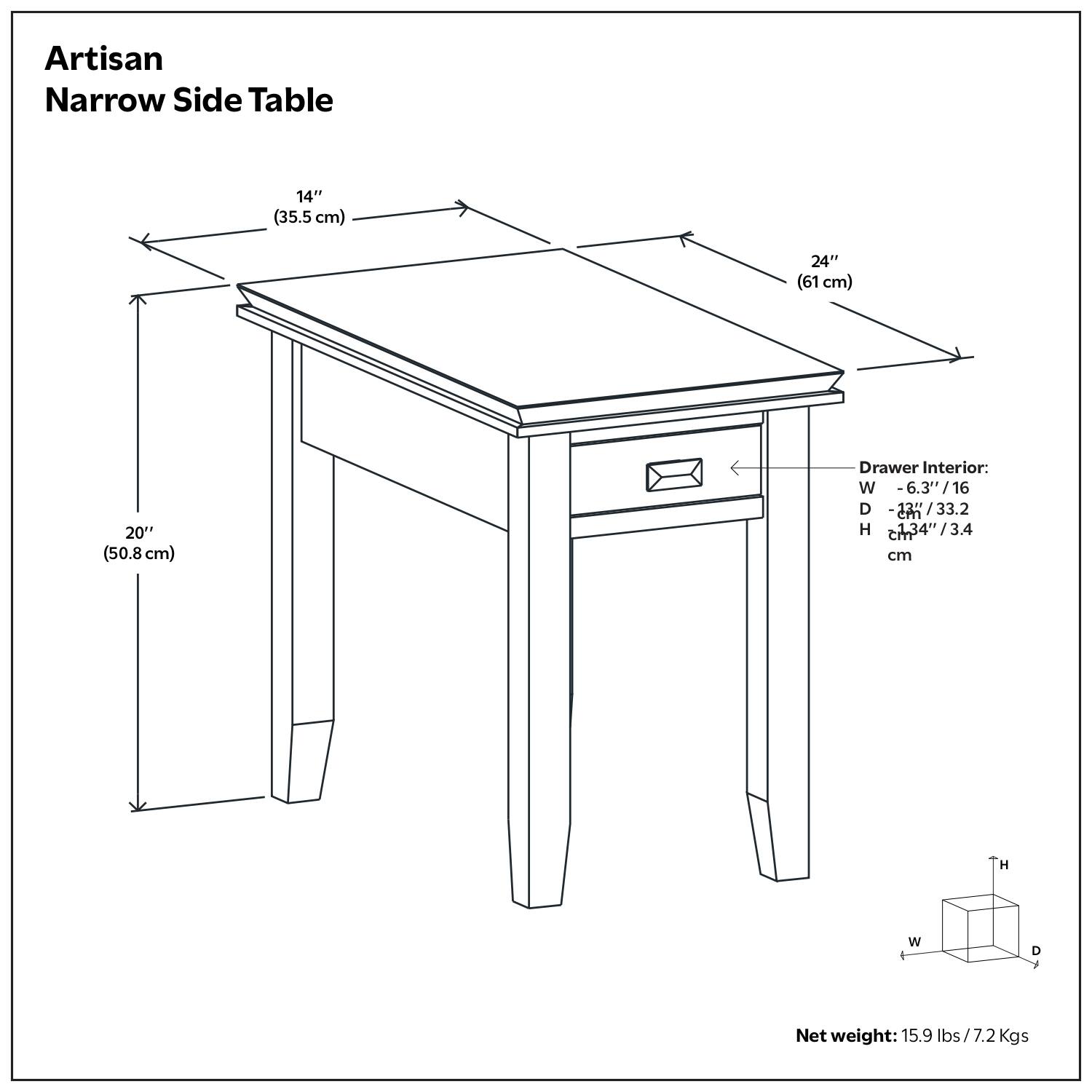 Artisan Narrow Side Table

Dimensions:
- Length: 24" (61 cm)
- Width: 14" (35.5 cm)
- Height: 20" (50.8 cm)

Drawer Interior:
- Width: 6.3" (16 cm)
- Depth: 12.7" (32.2 cm)
- Height: 1.34" (3.4 cm)

Net weight: 15.9 lbs / 7.2 Kgs