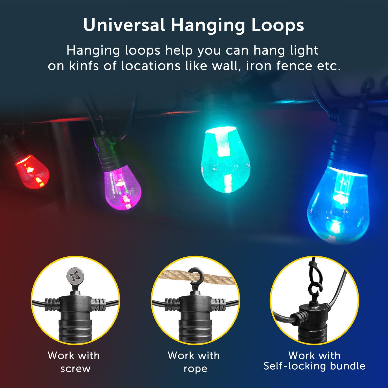 Universal Hanging Loops
Hanging loops help you can hang light on kinfs of locations like wall, iron fence etc.
Work with screw
Work with rope
Work with Self-locking bundle