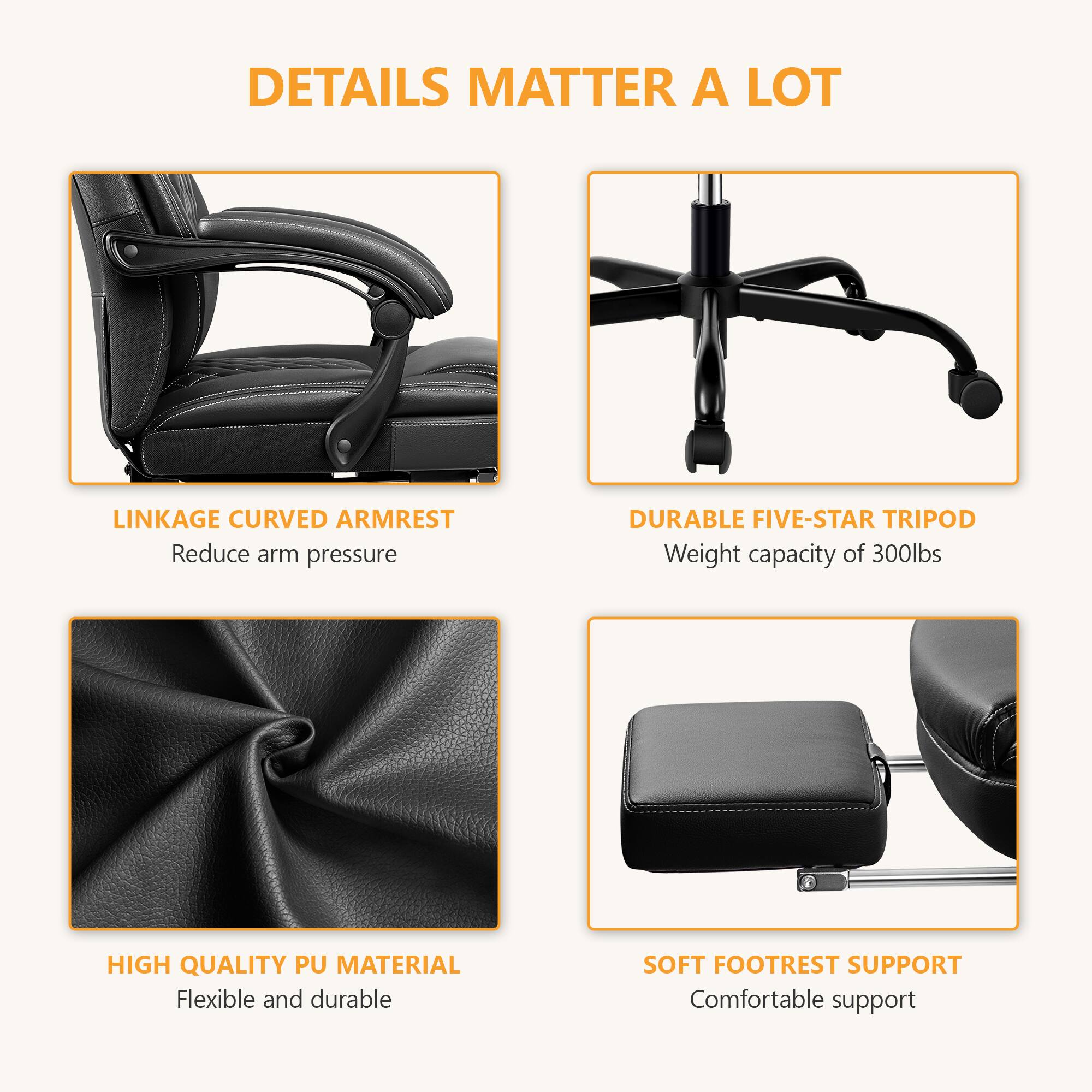 DETAILS MATTER A LOT

- LINKAGE CURVED ARMREST
  - Reduce arm pressure

- DURABLE FIVE-STAR TRIPOD
  - Weight capacity of 300lbs

- HIGH QUALITY PU MATERIAL
  - Flexible and durable

- SOFT FOOTREST SUPPORT
  - Comfortable support