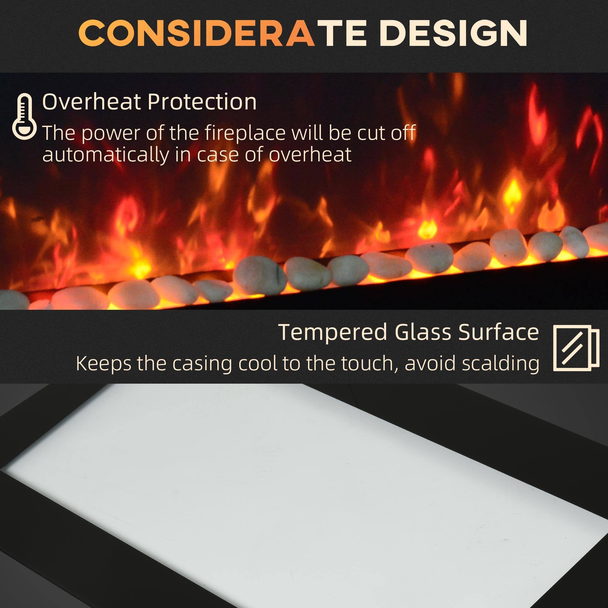 CONSIDERATE DESIGN

Overheat Protection  
The power of the fireplace will be cut off automatically in case of overheating.

Tempered Glass Surface  
Keeps the casing cool to the touch, avoid scalding.