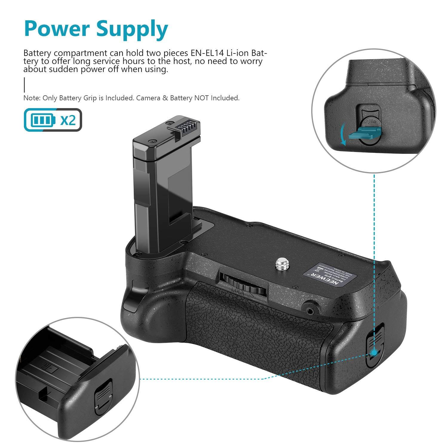 Power Supply

Battery compartment can hold two pieces EN-EL14 Li-ion Battery to offer long service hours to the host, no need to worry about sudden power off when using.

Note: Only Battery Grip is Included. Camera & Battery NOT Included.

x2