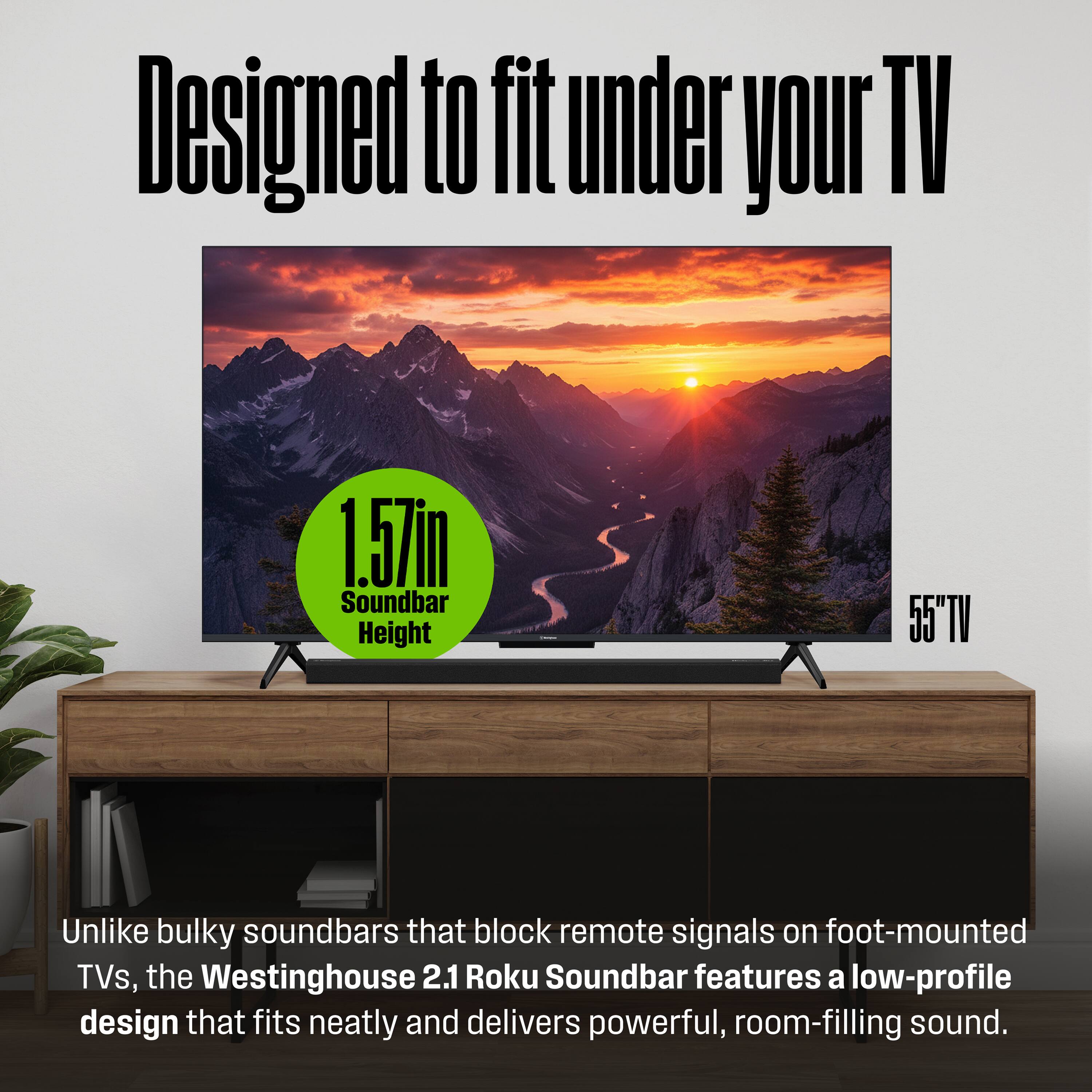 Designed to fit under your TV

1.57in Soundbar Height

55" TV

Unlike bulky soundbars that block remote signals on foot-mounted TVs, the Westinghouse 2.1 Roku Soundbar features a low-profile design that fits neatly and delivers powerful, room-filling sound.