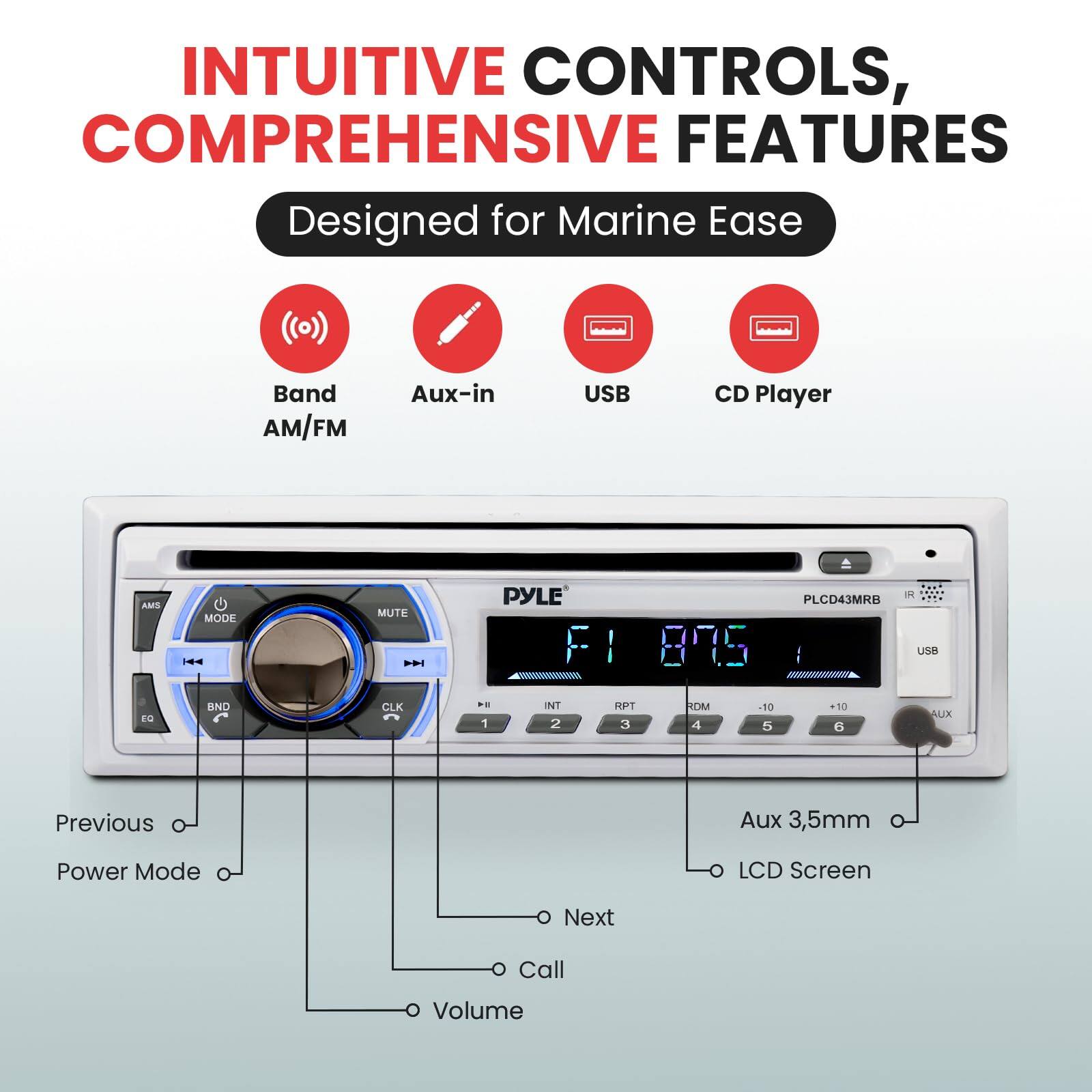 INTUITIVE CONTROLS, COMPREHENSIVE FEATURES  
Designed for Marine Ease  

Band AM/FM  
Aux-in  
USB  
CD Player  

MODE  
MUTE  
BND  
CLK  

Previous  
Power Mode  
Next  
Call  
Volume  

Aux 3,5mm  
LCD Screen