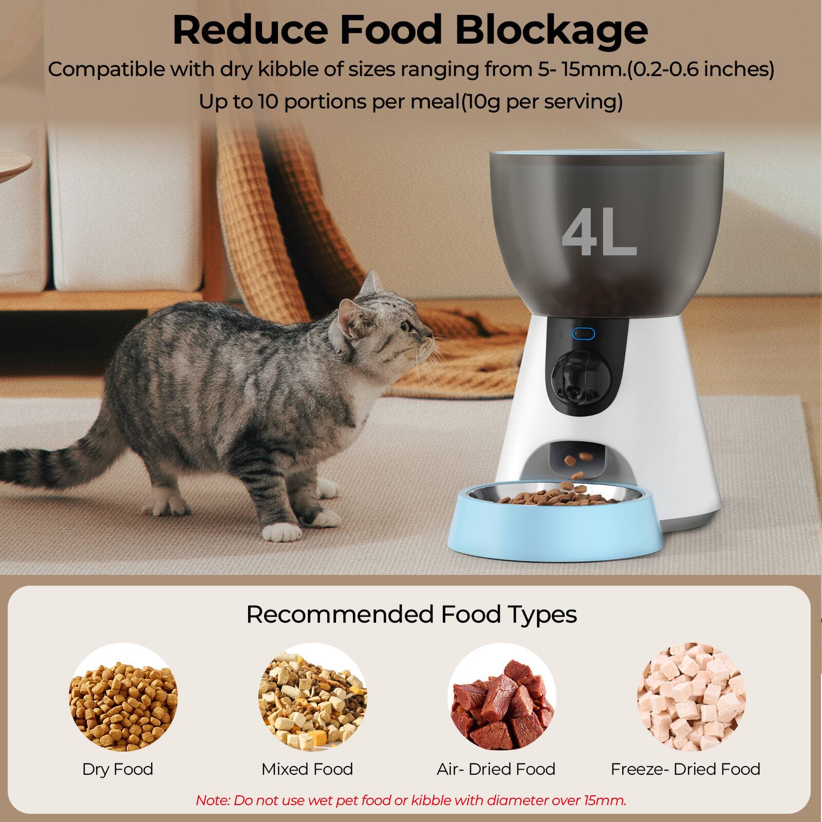 Reduce Food Blockage

Compatible with dry kibble of sizes ranging from 5-15mm (0.2-0.6 inches)
Up to 10 portions per meal (10g per serving)

4L

Recommended Food Types
Dry Food
Mixed Food
Air-Dried Food
Freeze-Dried Food

Note: Do not use wet pet food or kibble with diameter over 15mm.
