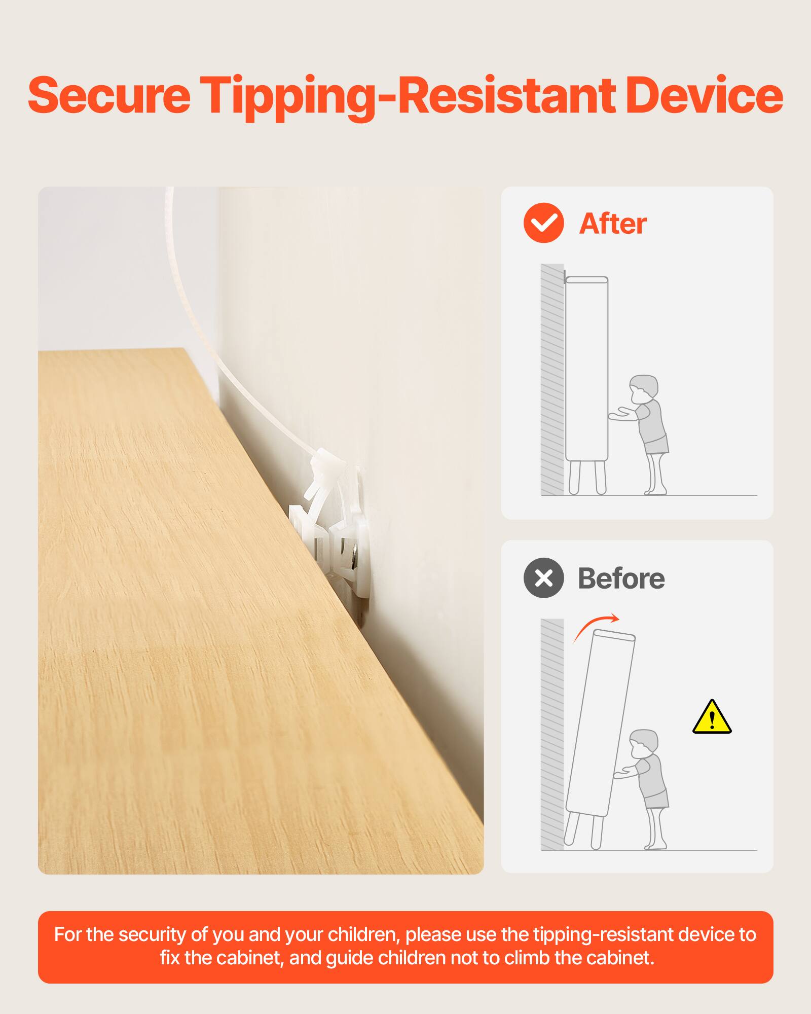 Secure Tipping-Resistant Device

After

Before

For the security of you and your children, please use the tipping-resistant device to fix the cabinet, and guide children not to climb the cabinet.