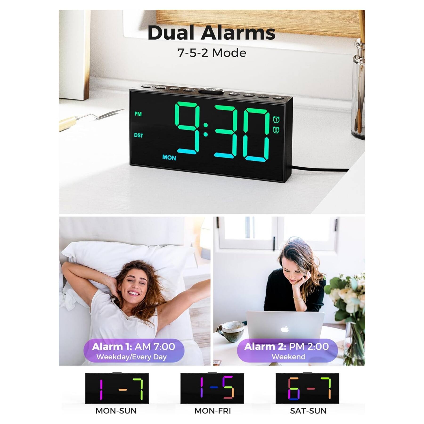 Dual Alarms  
7-5-2 Mode  

Alarm 1: AM 7:00  
Weekday/Every Day  
MON-SUN  

Alarm 2: PM 2:00  
Weekend  
SAT-SUN