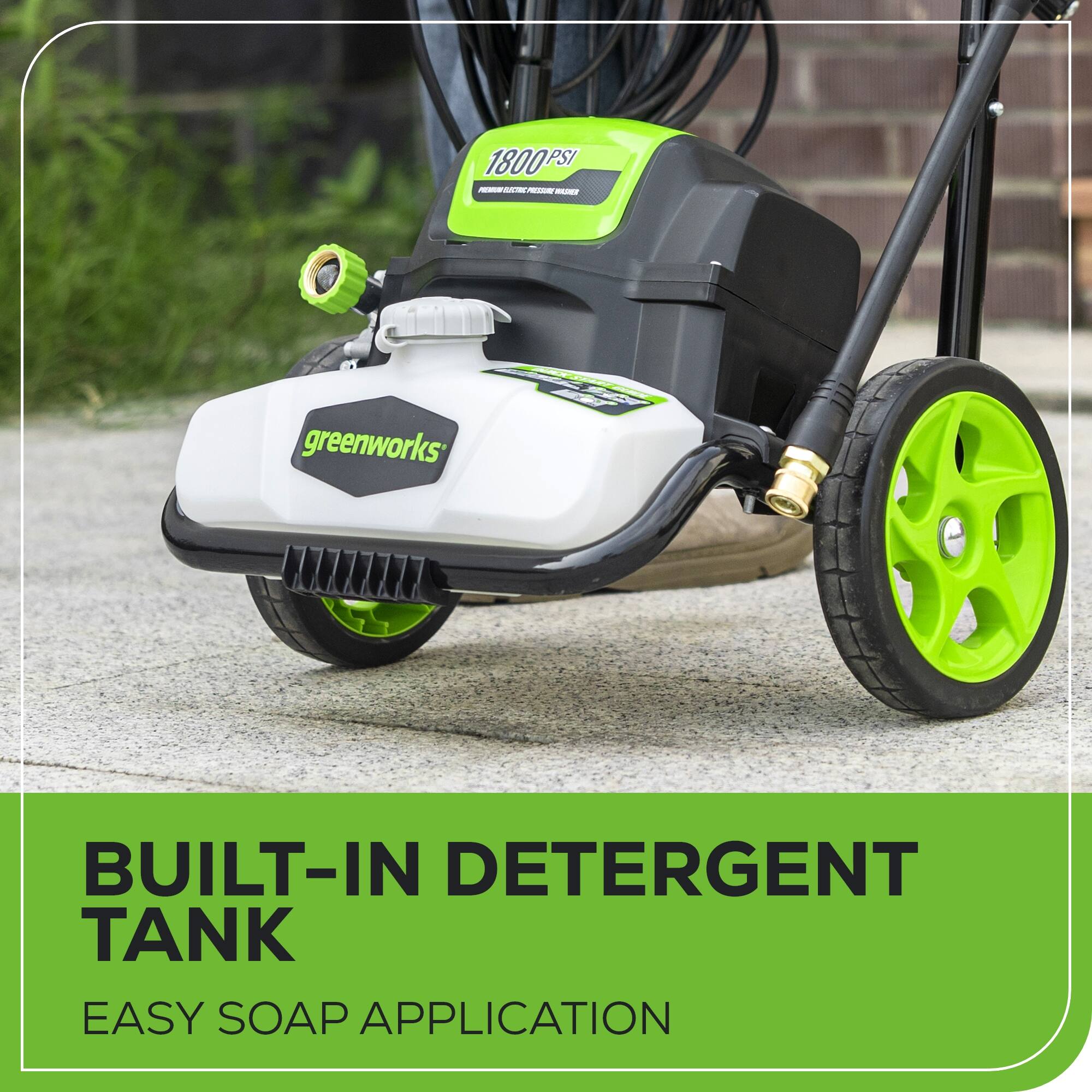 1800 PSI - - -  
SLE  
greenworks  
N  
BUILT-IN DETERGENT TANK  
EASY SOAP APPLICATION
