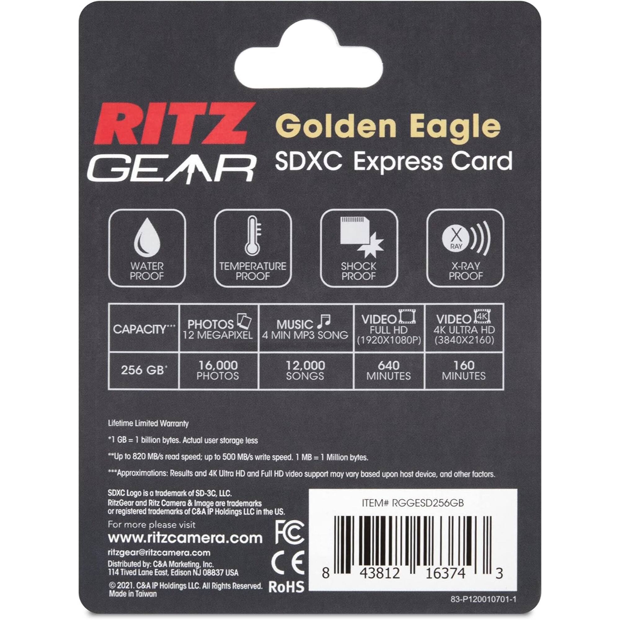 RITZ Golden Eagle GEAR SDXC Express Card

X-RAY PROOF
WATER PROOF
TEMPERATURE PROOF
SHOCK PROOF

CAPACITY*
PHOTOS
MUSIC
VIDEO
VIDEO
4K

12 MEGAPIXEL
4 MIN MP3 SONG (1920X1080P)
(3840X2160)
256 GB
16,000 PHOTOS
12,000 SONGS
640 MINUTES
160 MINUTES

Lifetime Limited Warranty
"1 GB 1 billion bytes. Actual user storage less
QU** to 820 MB/s read speed: up to 500 MB/s write speed. 1 MB - 1 Million bytes.
***Approximations: Results and 4K Ultro HD and Full HD video support may vary bosed upon host device and other foctors.
SDXC Logo is a trademark of SD-3C, LLC. RitzGeor and Ritz Comera & Image are trademarks or registered trademarks of &A IP Holdings LLC in the US For more please visit www.ritzcamera.com FC ritzgear@ritzcamera.com Distributed 114 Tived Lane by: C&A Eost, Marketing. Edison NJ 08837 Inc. USA CE 2021. C&A IP Holdings LLC. All Rights Reserved. RoHS Made in Taiwan 8 ITEM# RGGESD256GB 43812 16374 3 83-P120010701-1