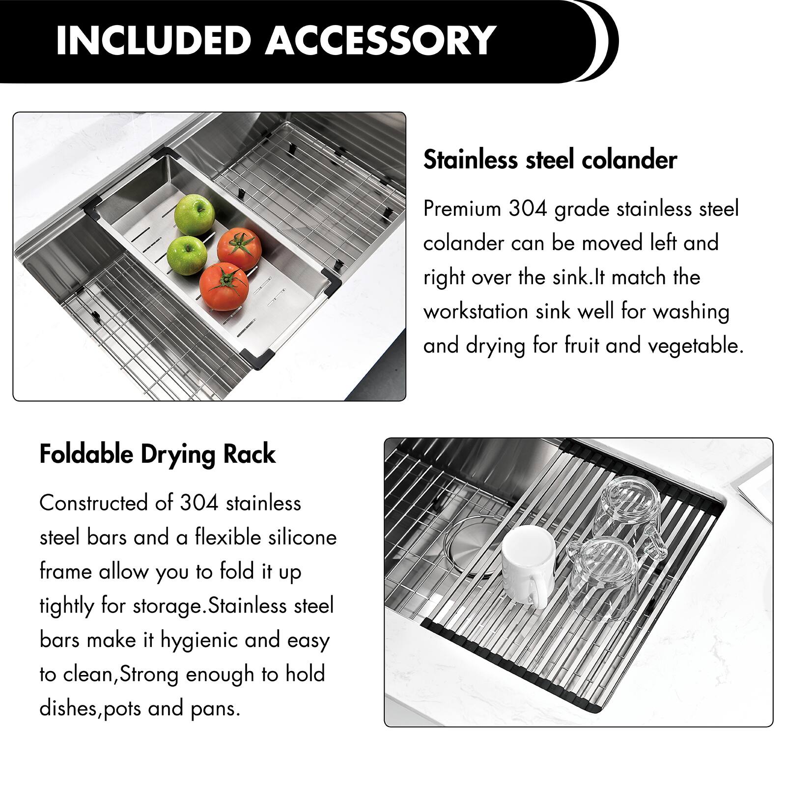 INCLUDED ACCESSORY

Stainless steel colander
Premium 304 grade stainless steel colander can be moved left and right over the sink. It matches the workstation sink well for washing and drying fruit and vegetables.

Foldable Drying Rack
Constructed of 304 stainless steel bars and a flexible silicone frame, allowing you to fold it up tightly for storage. Stainless steel bars make it hygienic and easy to clean, strong enough to hold dishes, pots, and pans.