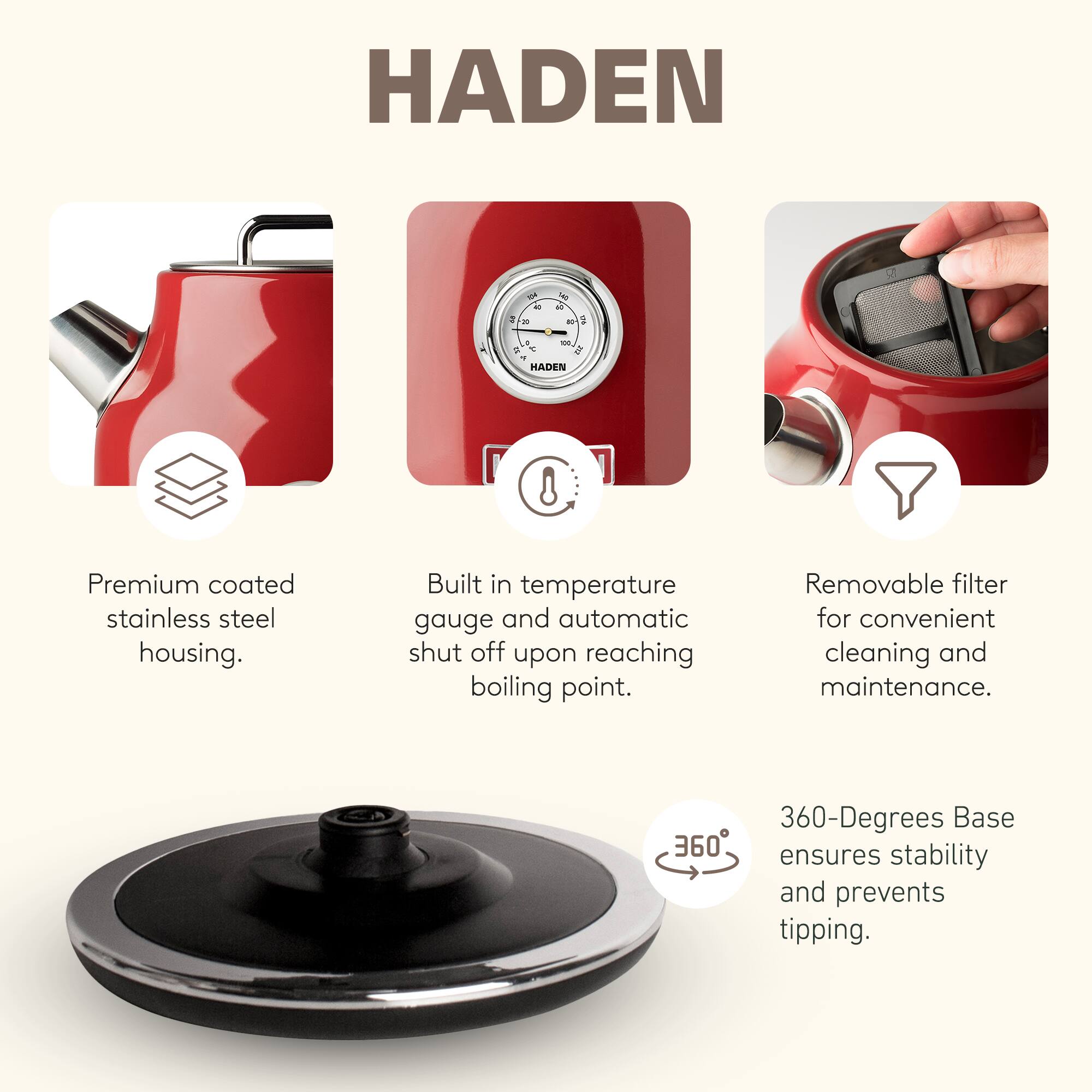 HADEN - de 1 - a - al - a - D E - HADEN 8 Premium coated stainless steel housing. Built in temperature gauge and automatic shut off upon reaching boiling point. Removable filter for convenient cleaning and maintenance. 360-Degrees Base 360 ensures stability and prevents tipping.