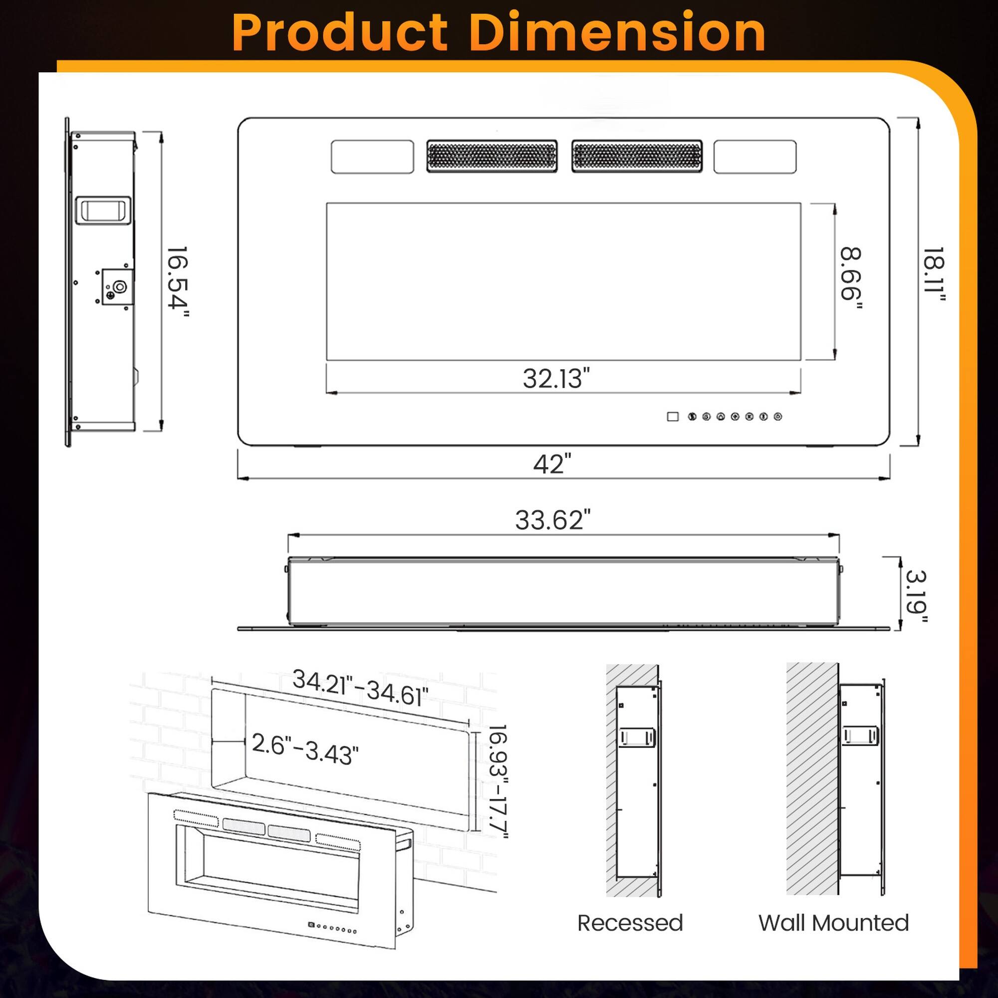 Product Dimension

16.54"  
32.13"  
8.66"  
18.11"  
42"  
34.21"-34.61"  
2.6"-3.43"  
33.62"  
16.93"-17.7"  
3.19"  

Recessed  
Wall Mounted