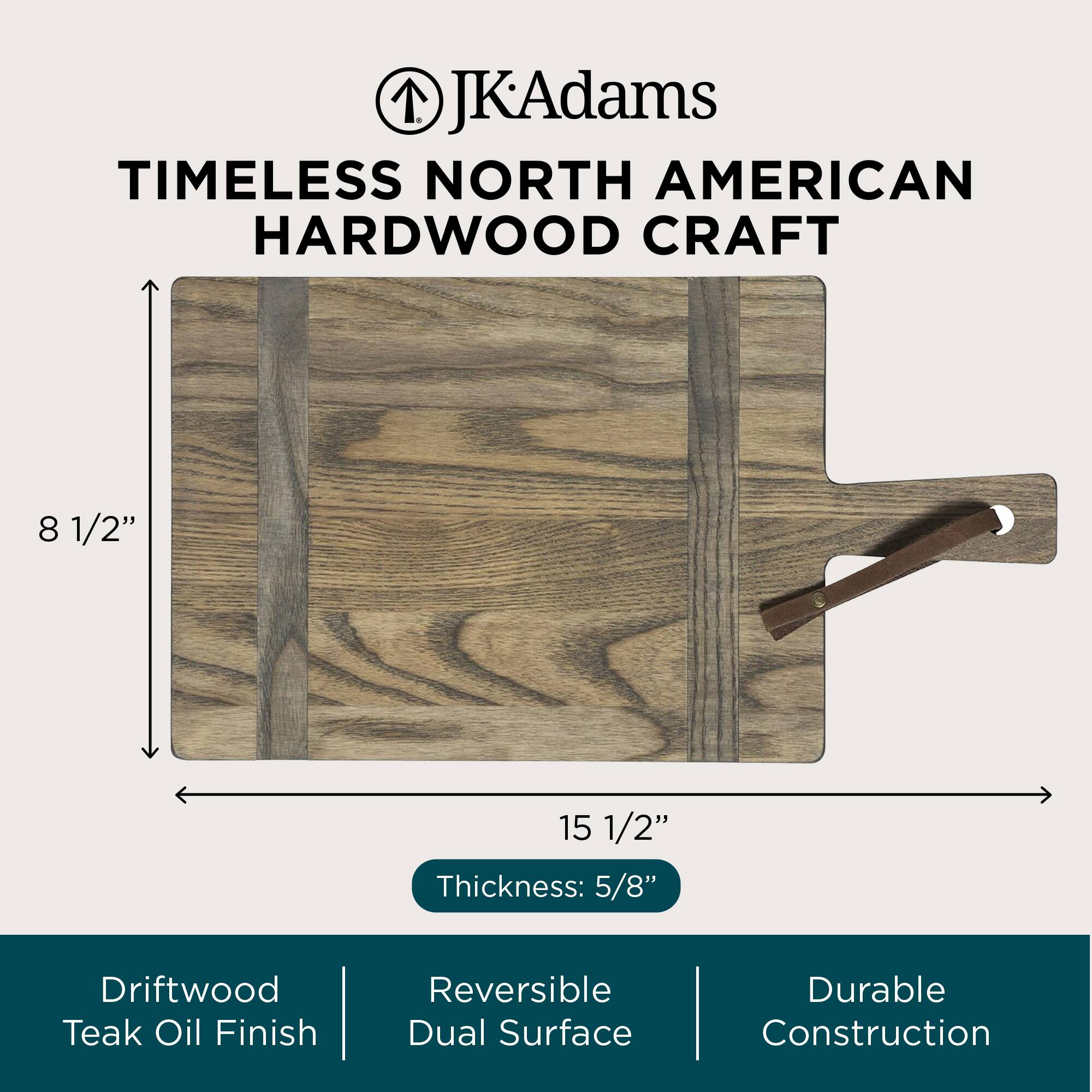 JK Adams  
TIMELESS NORTH AMERICAN HARDWOOD CRAFT

8 1/2"  
15 1/2"  
Thickness: 5/8"

Driftwood Teak Oil Finish  
Reversible Dual Surface  
Durable Construction