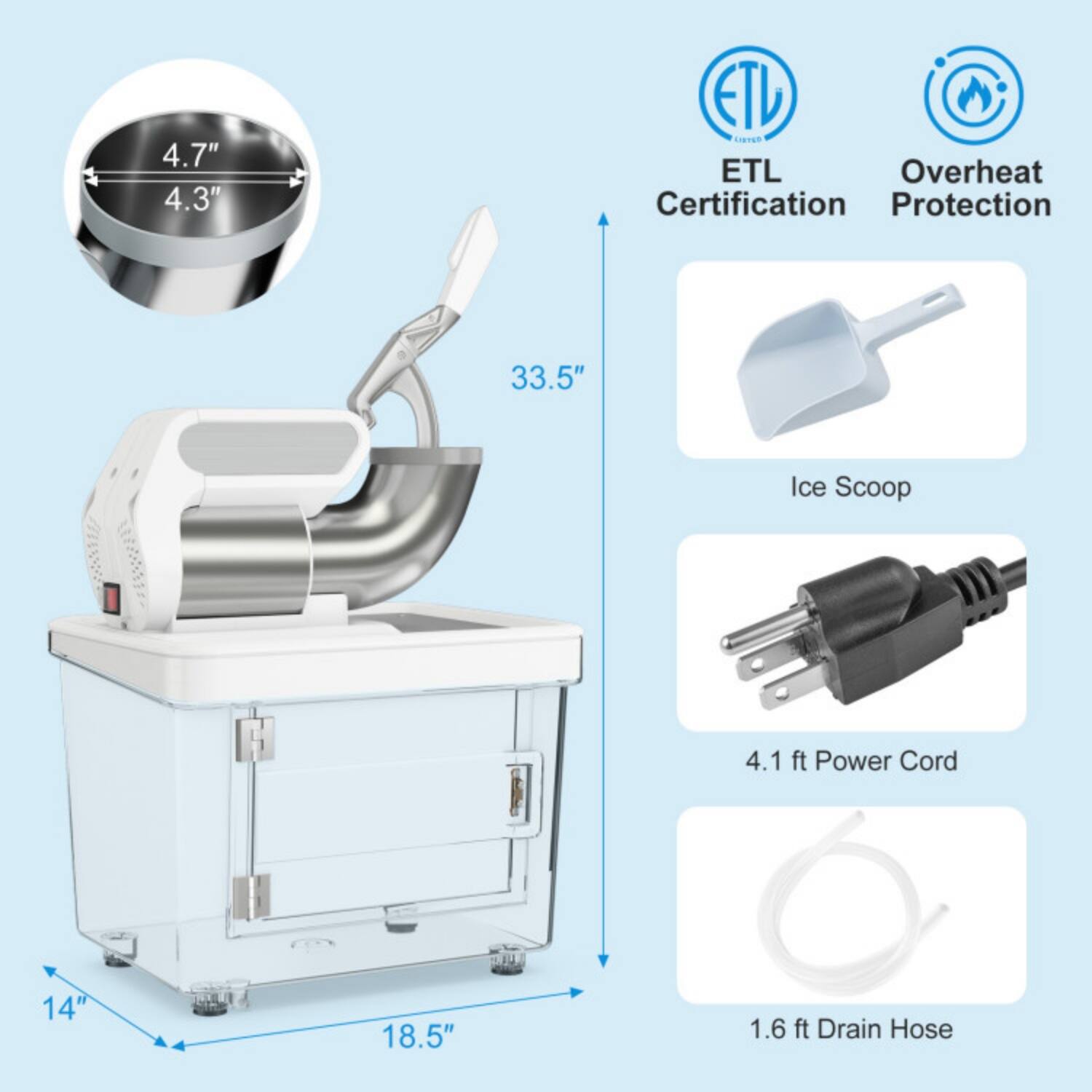 4.7" x 4.3"  
ETL Certification  
Overheat Protection  
33.5" Ice Scoop  
4.1 ft Power Cord  
1.6 ft Drain Hose  
14" x 18.5"