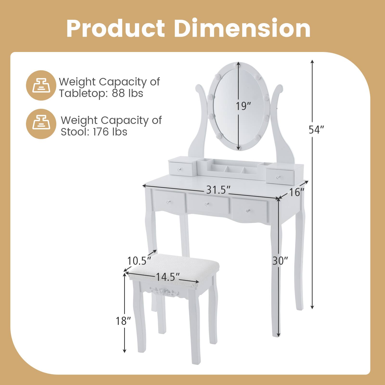 Product Dimension

Weight Capacity of Tabletop: 88 lbs  
Weight Capacity of Stool: 176 lbs  

- Tabletop: 54" H x 31.5" W x 16" D  
- Stool: 18" H x 14.5" W x 10.5" D  
- Mirror: 19" Dia