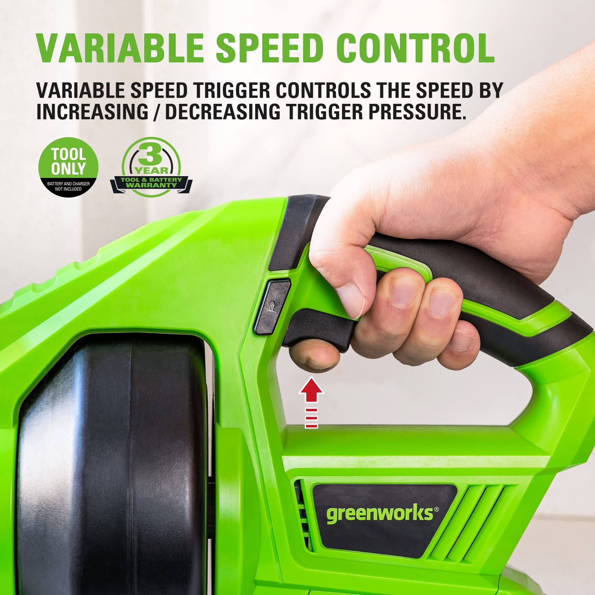 VARIABLE SPEED CONTROL

VARIABLE SPEED TRIGGER CONTROLS THE SPEED BY INCREASING / DECREASING TRIGGER PRESSURE.

TOOL ONLY
BATTERY AND CHARGER NOT INCLUDED

3 YEAR TOOL & BATTERY WARRANTY

greenworks