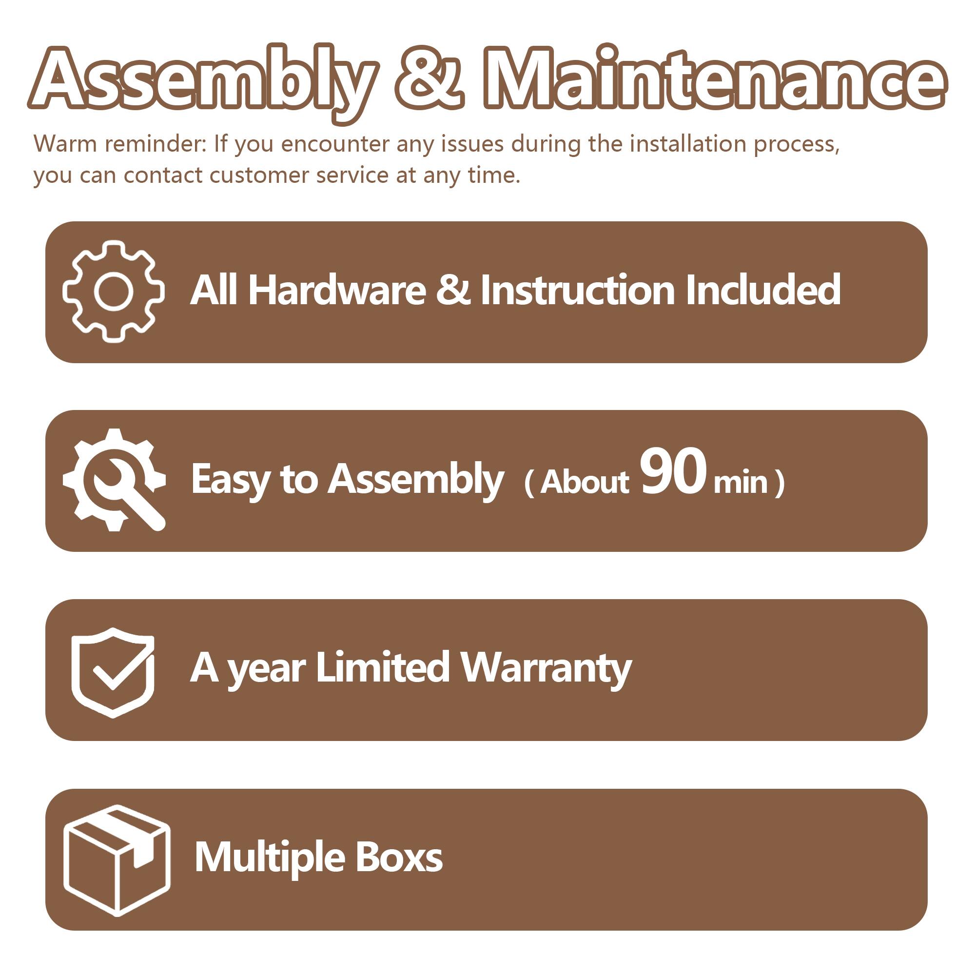 Assembly & Maintenance

Warm reminder: If you encounter any issues during the installation process, you can contact customer service at any time.

- All Hardware & Instruction Included
- Easy to Assembly (About 90 min)
- A year Limited Warranty
- Multiple Boxes