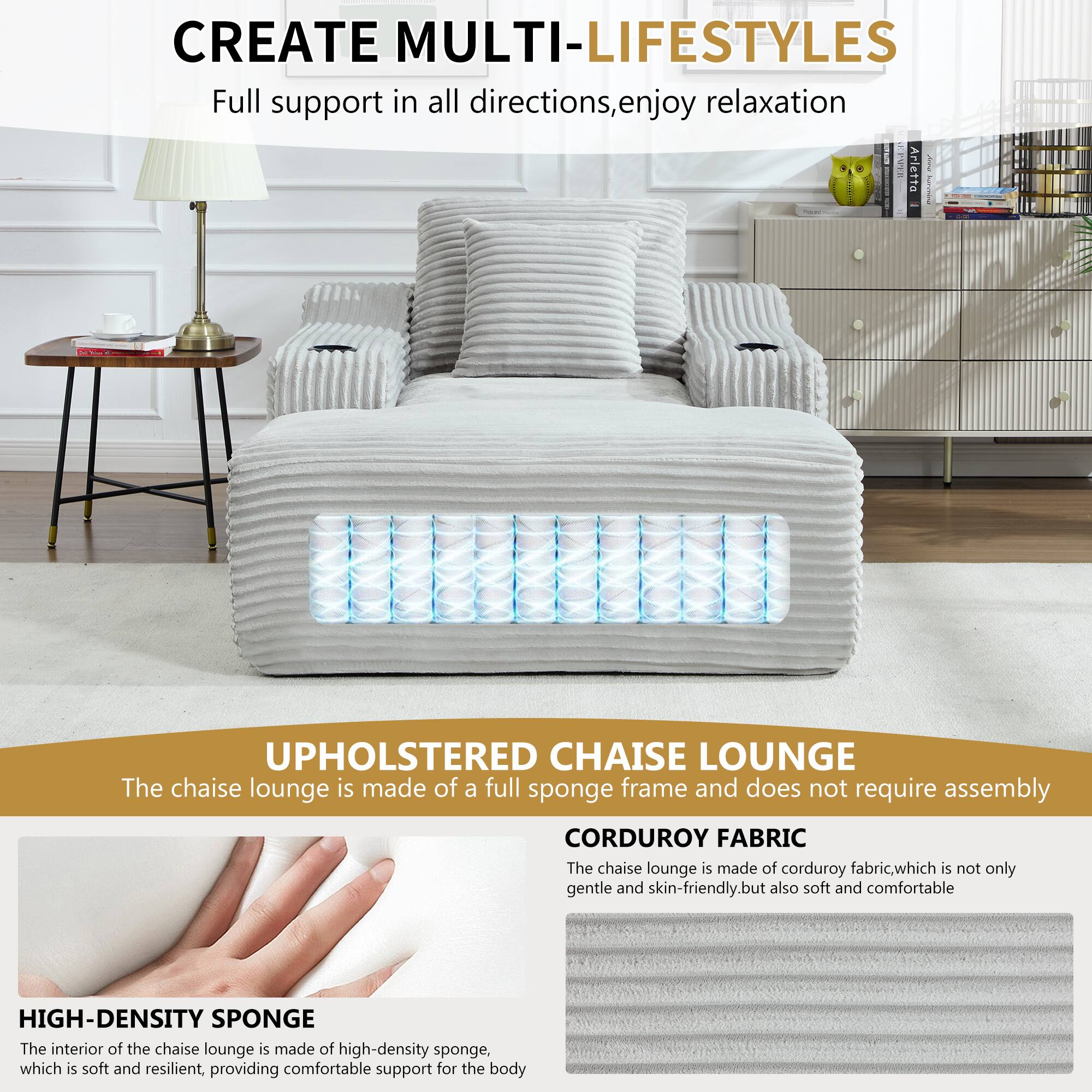 CREATE MULTI-LIFESTYLES  
Full support in all directions, enjoy relaxation  

UPHOLSTERED CHAISE LOUNGE  
The chaise lounge is made of a full sponge frame and does not require assembly  

CORDUROY FABRIC  
The chaise lounge is made of corduroy fabric, which is not only gentle and skin-friendly, but also soft and comfortable  

HIGH-DENSITY SPONGE  
The interior of the chaise lounge is made of high-density sponge, which is soft and resilient, providing comfortable support for the body