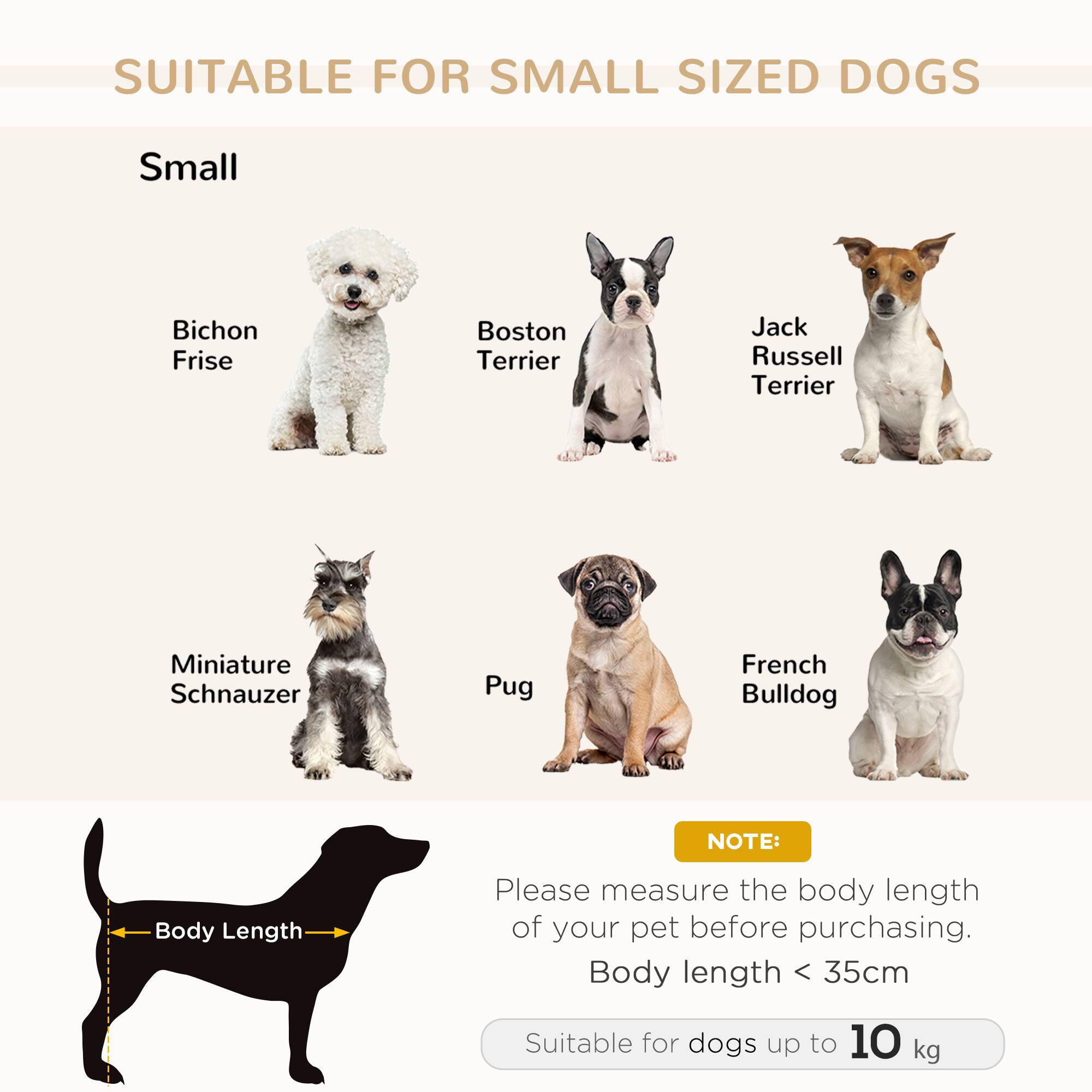 SUITABLE FOR SMALL SIZED DOGS

Small

- Bichon Frise
- Boston Terrier
- Jack Russell Terrier
- Miniature Schnauzer
- Pug
- French Bulldog

NOTE:
Please measure the body length of your pet before purchasing.
Body length < 35cm

Suitable for dogs up to 10 kg
