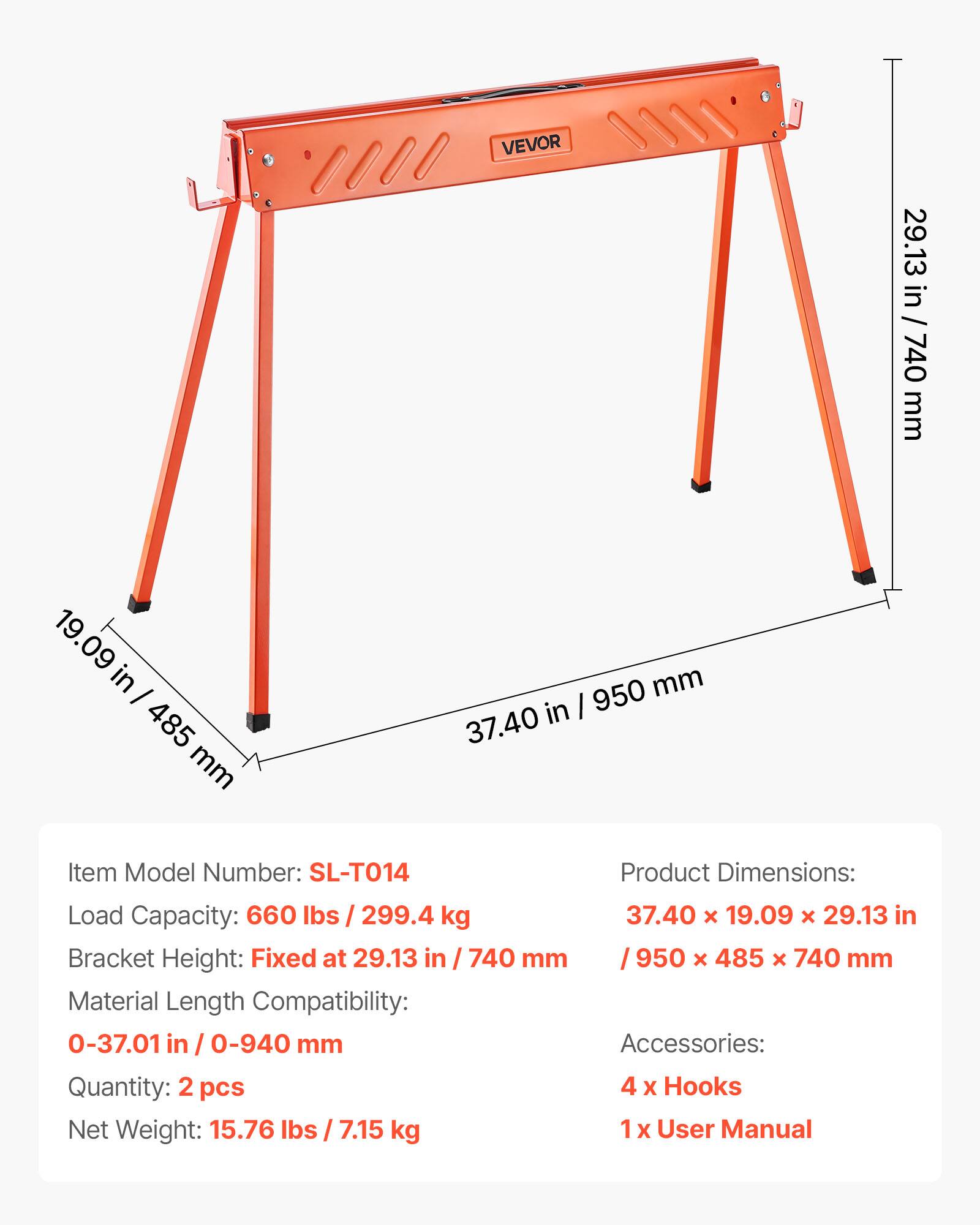 VEVOR

Item Model Number: SL-T014

Product Dimensions: 37.40 x 19.09 x 29.13 in / 950 x 485 x 740 mm

Load Capacity: 660 lbs / 299.4 kg

Bracket Height: Fixed at 29.13 in / 740 mm

Material Length Compatibility: 0-37.01 in / 0-940 mm

Accessories: 4 x Hooks, 1 x User Manual

Quantity: 2 pcs

Net Weight: 15.76 lbs / 7.15 kg