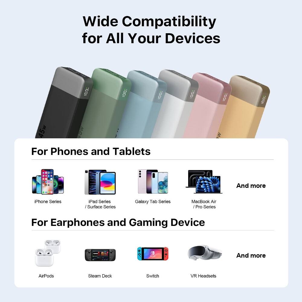 Wide Compatibility for All Your Devices

For Phones and Tablets
- iPhone Series
- iPad Series / Surface Series
- Galaxy Tab Series
- MacBook Air / Pro Series
- And more

For Earphones and Gaming Device
- AirPods
- Steam Deck
- Switch
- VR Headsets
- And more
