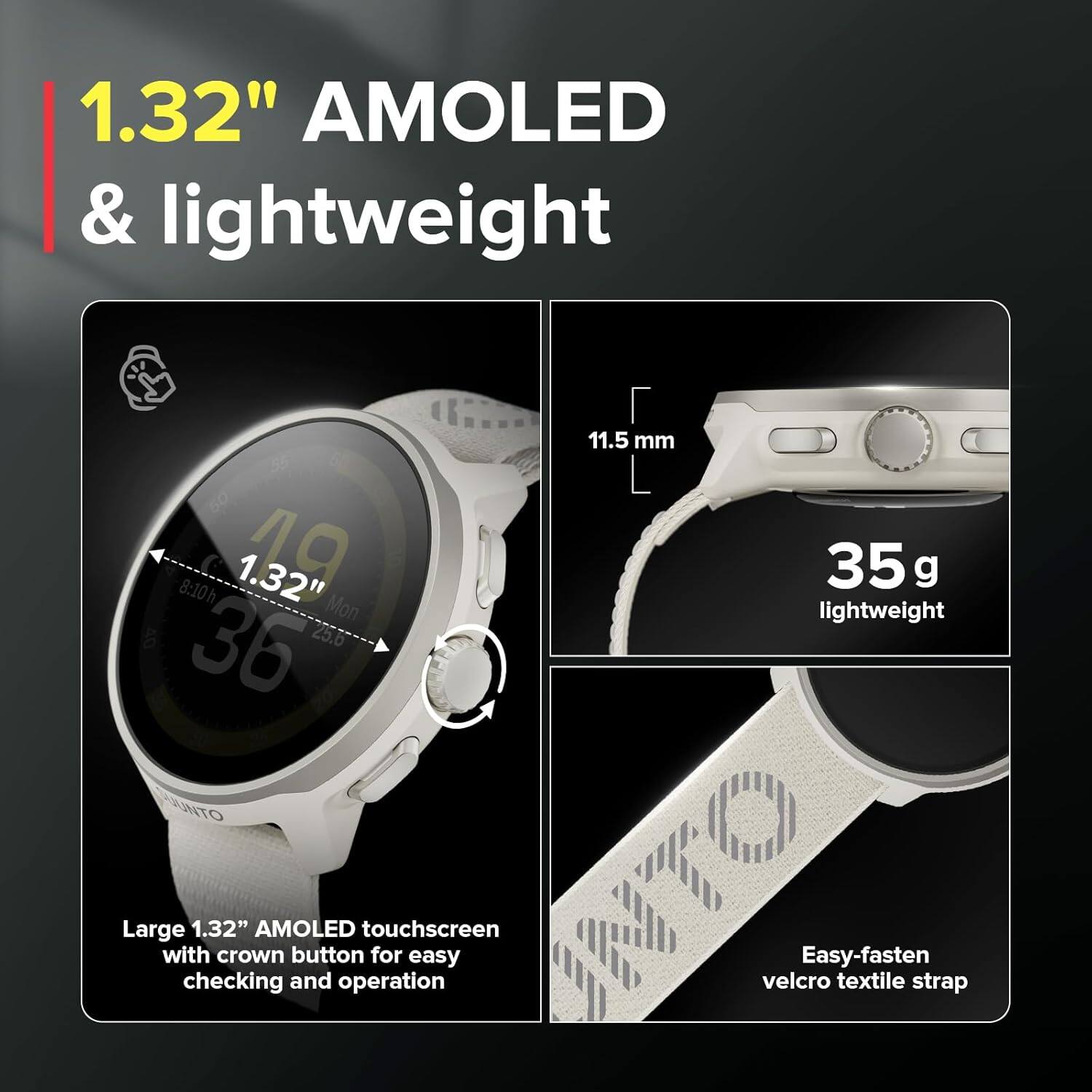 1.32" AMOLED & lightweight

- Large 1.32" AMOLED touchscreen with crown button for easy checking and operation
- 11.5 mm
- 35 g lightweight
- Easy-fasten velcro textile strap