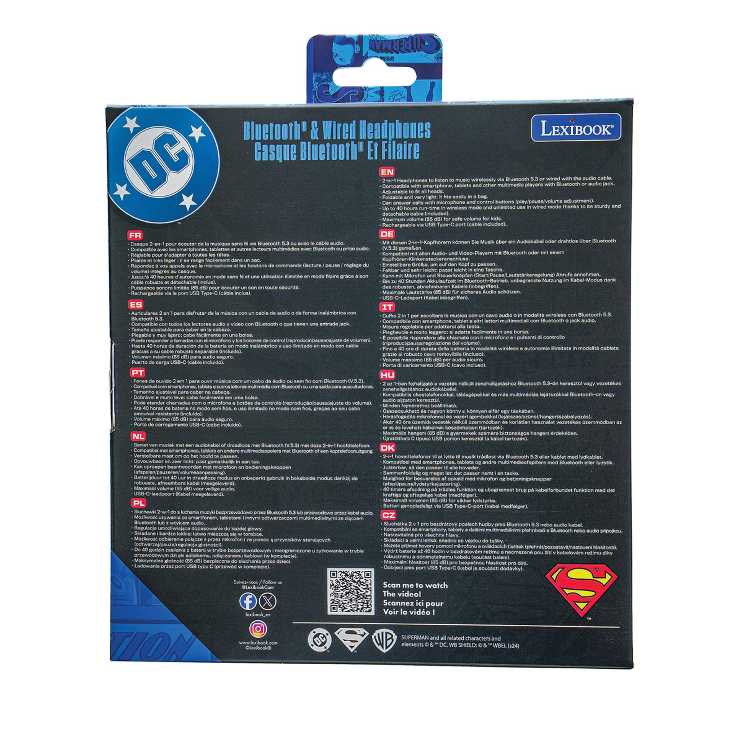 Bluetooth & Wired Headphones  
Casque Bluetooth* ET Filaire  

DC EN  
COMPATIBLE  

LEXIBOOK  

Headphones to listen to music wirelessly via Bluetooth® or wired with the audio cable.  
- 2-in-1 Headphones to listen to music wirelessly via Bluetooth® or wired with the audio cable.  
- Adjustable to all head sizes, easily with a twist.  
- Comes with microphone and control buttons (play/pause/volume adjustment).  
- Detachable cable included.  
- Rechargeable via USB-Type-C port (included) - sturdy and safe volume for kids.  

FR  
EN  
ES  
DE  
IT  
NL  
PL  
HU  
DK  
OK  
GZ  

Scan me to watch The video!  
Voir la vidéo !  

SUPERMAN and all related characters and elements © DC, ™ & © DC SHIELD, ™ & © WEL, ™ & © DC, ™ & © DC, ™ & © DC, ™ & © DC, ™ & © DC, ™ & © DC, ™ & © DC, ™ & © DC, ™ & © DC, ™ & © DC, ™ & © DC,