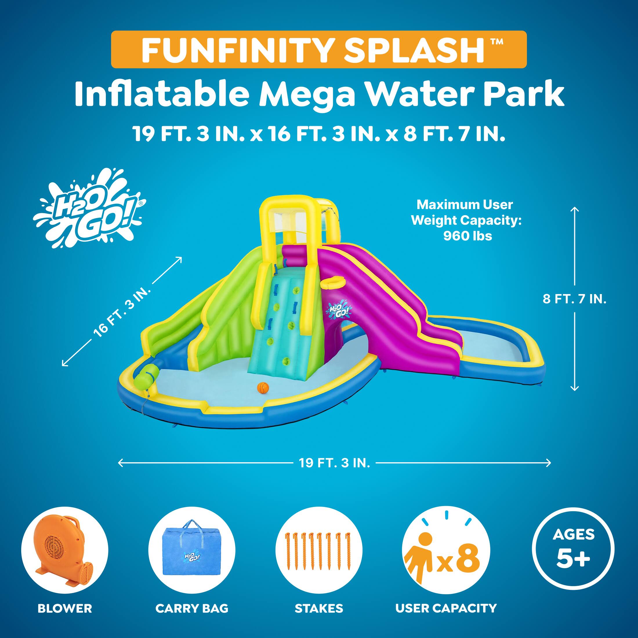 FUNFINITY SPLASH™  
Inflatable Mega Water Park  
19 FT. 3 IN. x 16 FT. 3 IN. x 8 FT. 7 IN.  
H2O GO!  
Maximum User Weight Capacity: 960 lbs  
AGES 5+  
BLOWER  
CARRY BAG  
STAKES  
USER CAPACITY