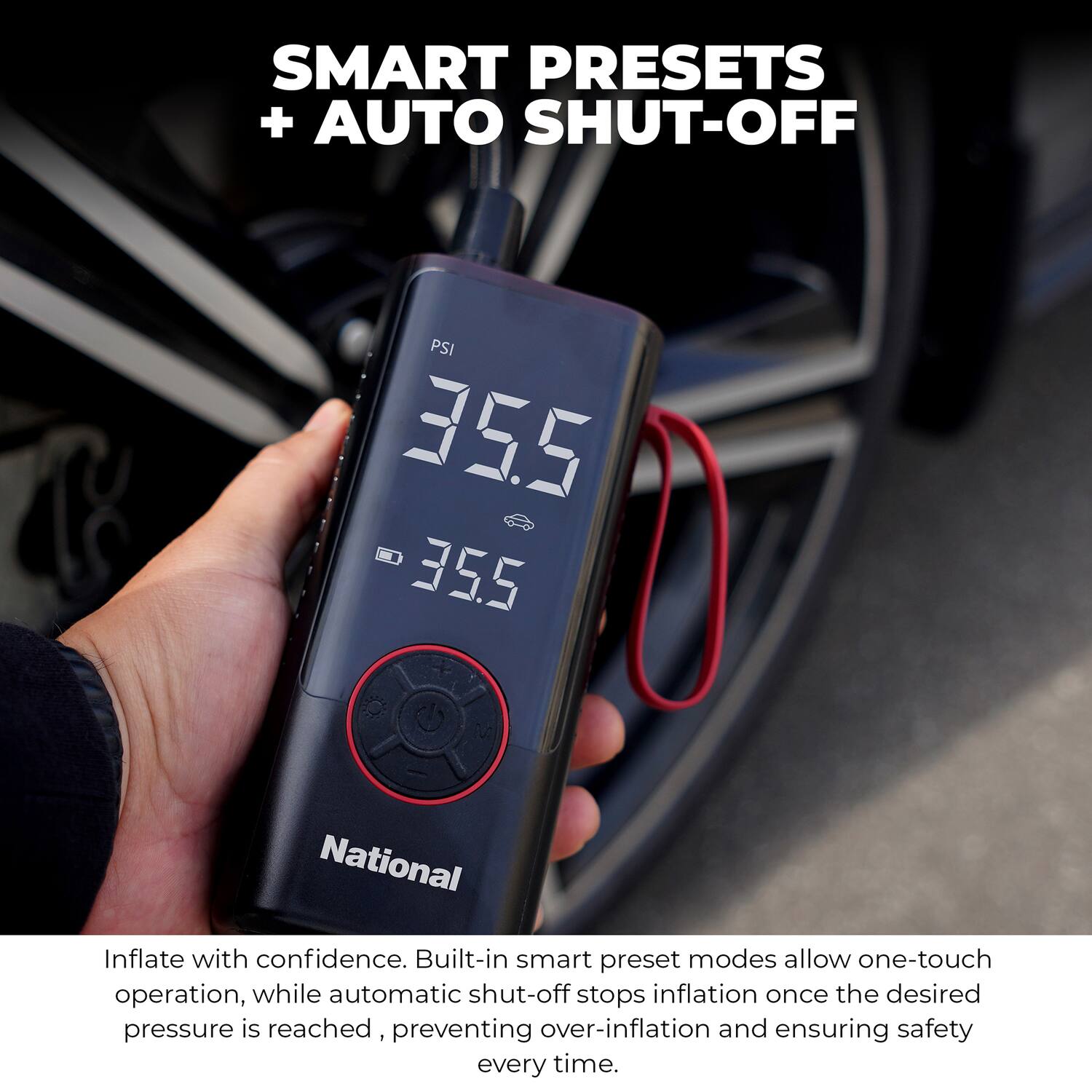 SMART PRESETS + AUTO SHUT-OFF

PSI 35.5

National

Inflate with confidence. Built-in smart preset modes allow one-touch operation, while automatic shut-off stops inflation once the desired pressure is reached, preventing over-inflation and ensuring safety every time.