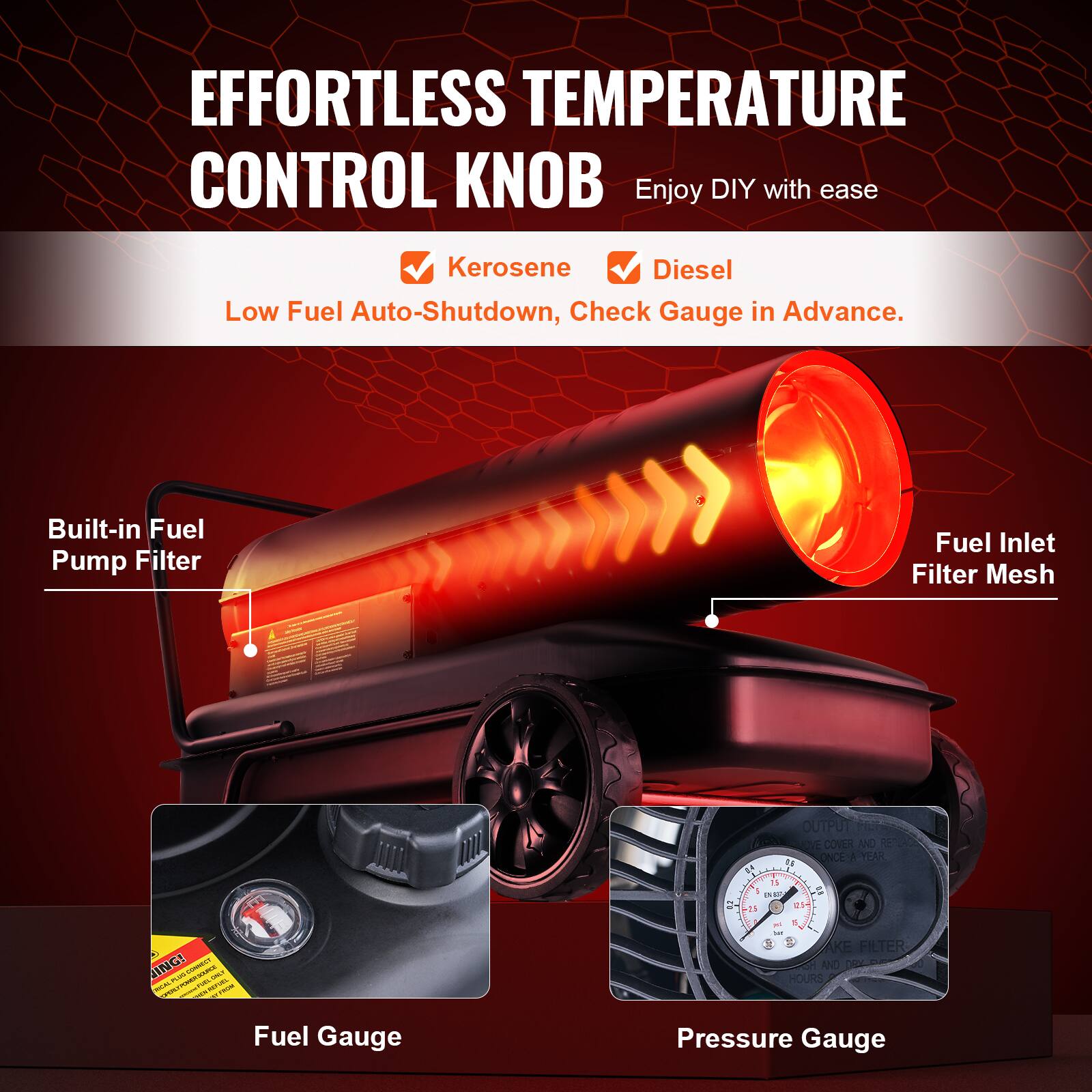 EFFORTLESS TEMPERATURE CONTROL KNOB  
Enjoy DIY with ease  

- Kerosene  
- Diesel  
Low Fuel Auto-Shutdown, Check Gauge in Advance.  

Built-in Fuel Pump Filter  
Fuel Inlet Filter Mesh  
Fuel Gauge  
Pressure Gauge