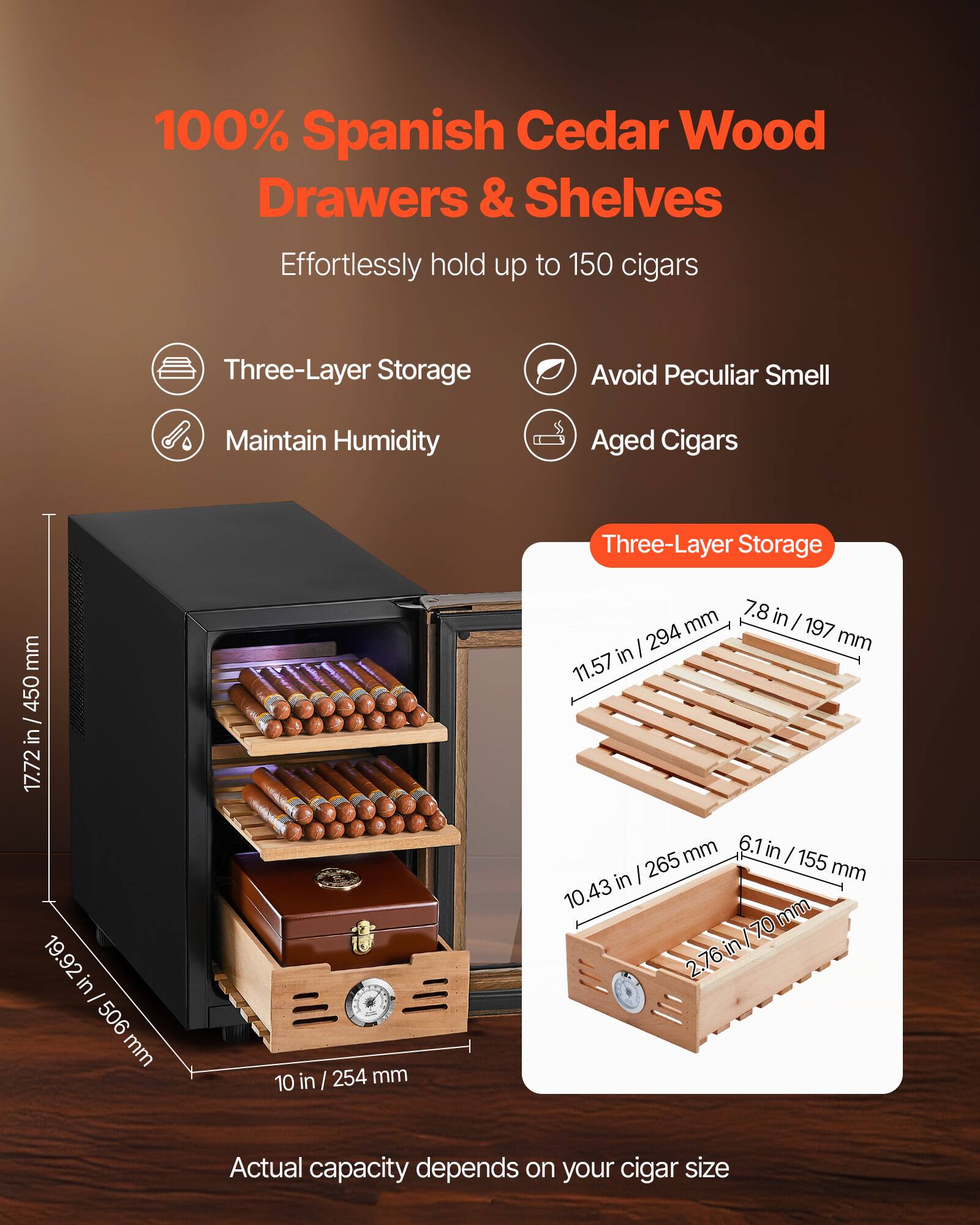 100% Spanish Cedar Wood Drawers & Shelves  
Effortlessly hold up to 150 cigars  

- Three-Layer Storage  
- Avoid Peculiar Smell  
- Maintain Humidity  
- Aged Cigars  

Three-Layer Storage  
- 11.57 in / 294 mm  
- 7.8 in / 197 mm  
- 10.43 in / 265 mm  
- 6.1 in / 155 mm  
- 2.76 in / 70 mm  

Dimensions:  
- 17.72 in / 450 mm  
- 19.92 in / 506 mm  
- 10 in / 254 mm  

Actual capacity depends on your cigar size