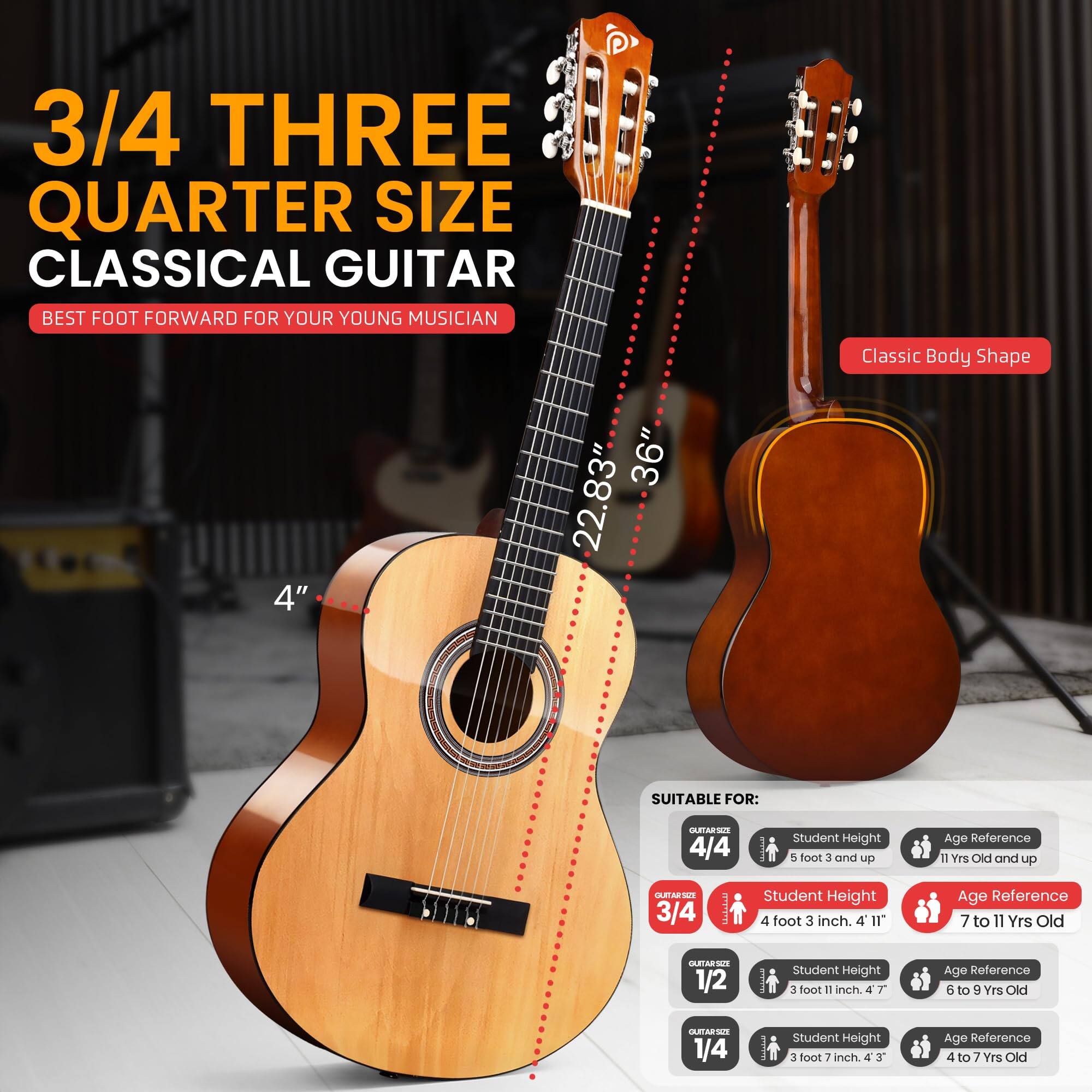 3/4 THREE QUARTER SIZE CLASSICAL GUITAR  
BEST FOOT FORWARD FOR YOUR YOUNG MUSICIAN  

Classic Body Shape  
4" 36" 22.83"  

SUITABLE FOR:  
- 4/4: Student Height 5 foot 3 and up, Age Reference 11 Yrs Old and up  
- 3/4: Student Height 4 foot 3 inch, Age Reference 7 to 11 Yrs Old  
- 1/2: Student Height 3 foot 11 inch, Age Reference 6 to 9 Yrs Old  
- 1/4: Student Height 3 foot 7 inch, Age Reference 4 to 7 Yrs Old