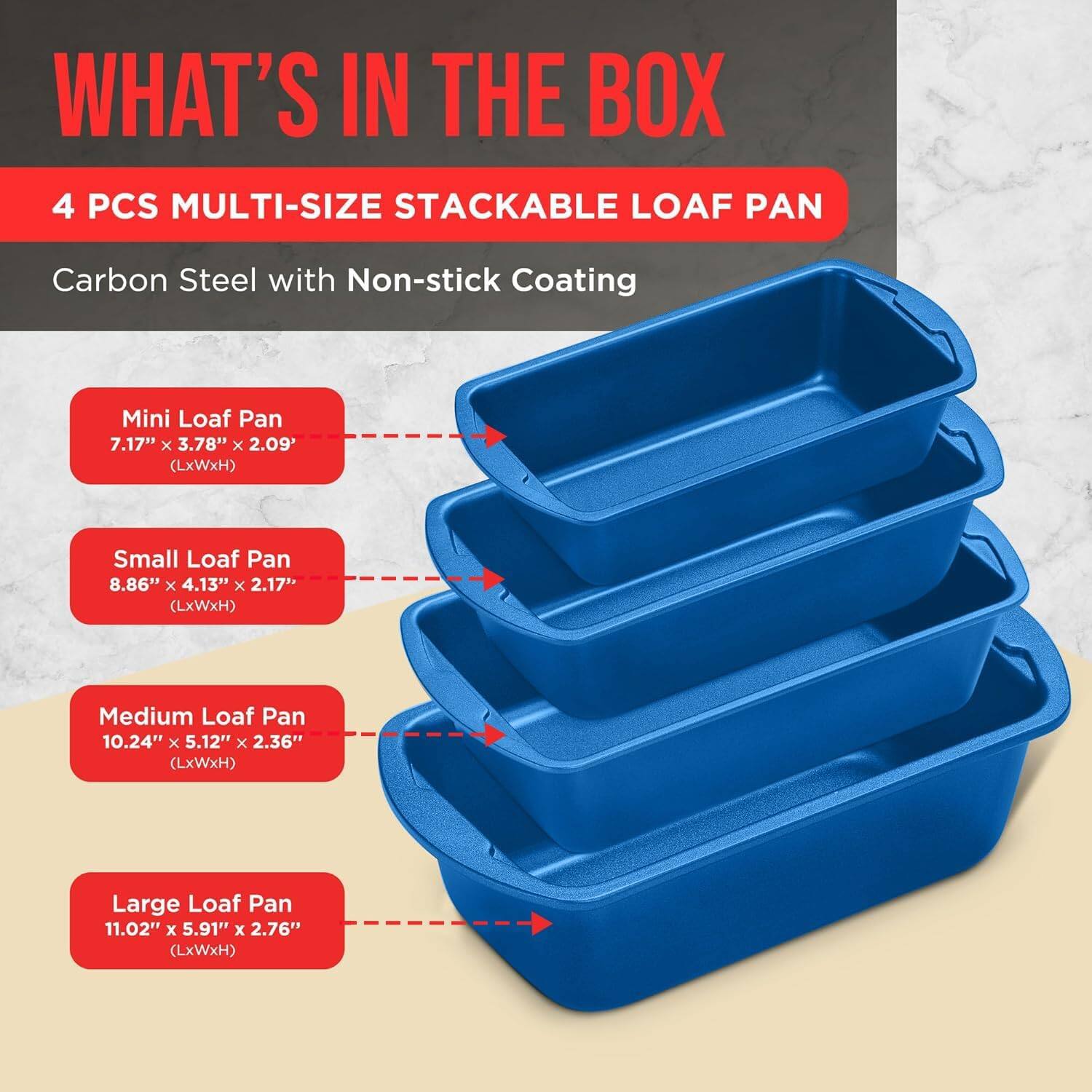 WHAT'S IN THE BOX
4 PCS MULTI-SIZE STACKABLE LOAF PAN
Carbon Steel with Non-stick Coating
Mini Loaf Pan 7.17" x 3.78" x 2.09' (LxWxH)
Small Loaf Pan 8.86" x 4.13" x 2.17" (LxWxH)
Medium Loaf Pan 10.24" x 5.12" x 2.36" (LxWxH)
Large Loaf Pan 11.02" x 5.91" x 2.76" (LxWxH)