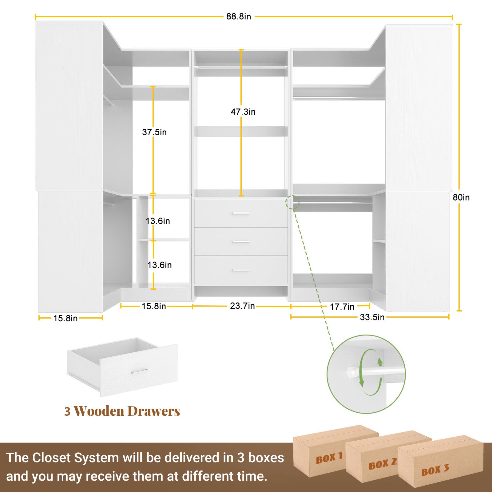 88.8in  
47.3in  
37.5in  
80in  
13.6in  
13.6in  
15.8in  
15.8in  
23.7in  
17.7in  
33.5in  

3 Wooden Drawers  

The Closet System will be delivered in 3 boxes and you may receive them at different times.  

BOX 1  
BOX 2  
BOX 3