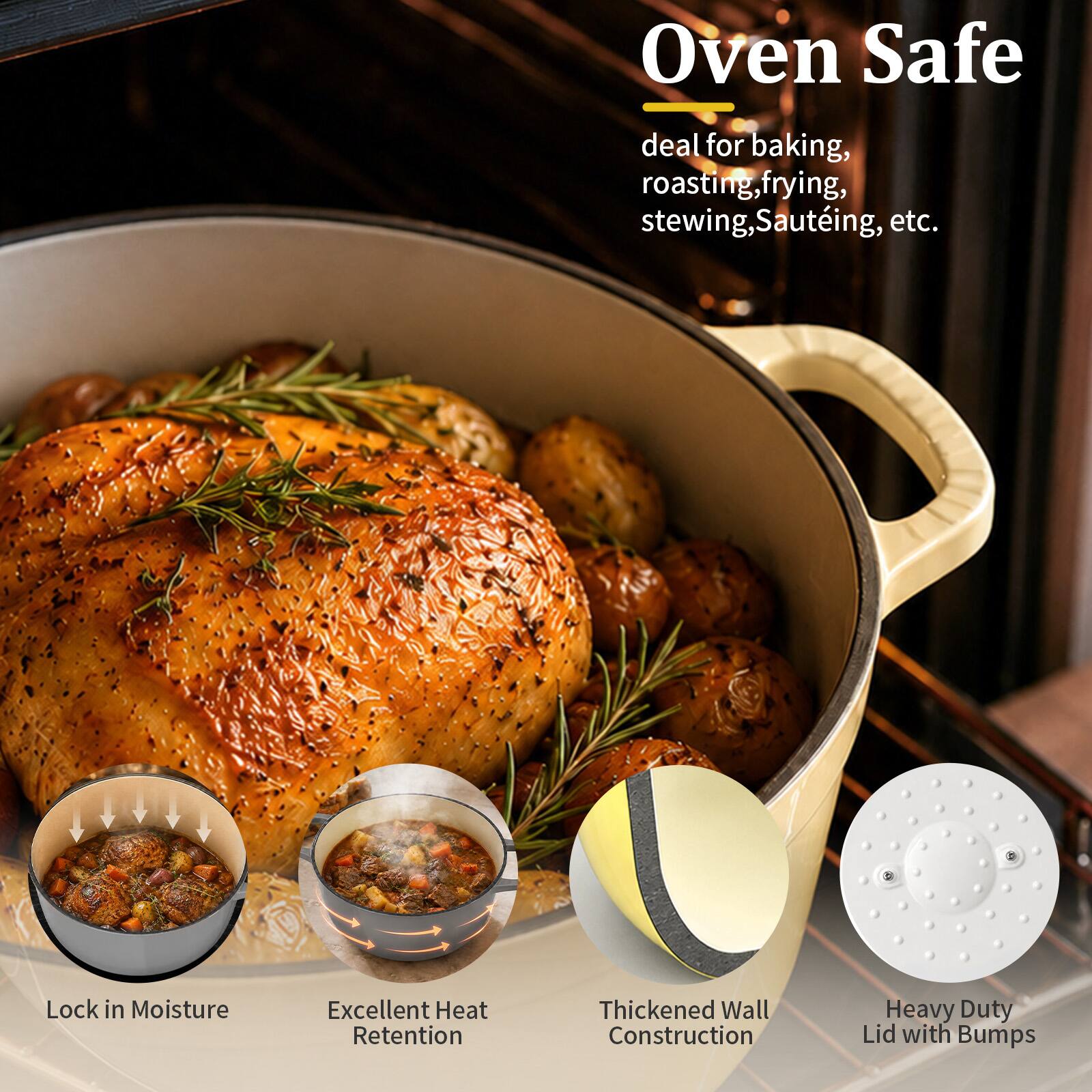 Oven Safe  
deal for baking, roasting, frying, stewing, sautéing, etc.  
Lock in Moisture  
Excellent Heat Retention  
Thickened Wall Construction  
Heavy Duty Lid with Bumps