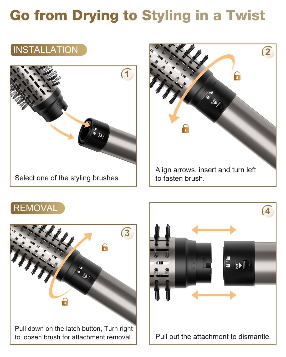 Go from Drying to Styling in a Twist

**INSTALLATION**

1. Select one of the styling brushes.
2. Align arrows, insert and turn left to fasten brush.

**REMOVAL**

3. Pull down on the latch button, Turn right to loosen brush for attachment removal.
4. Pull out the attachment to dismantle.