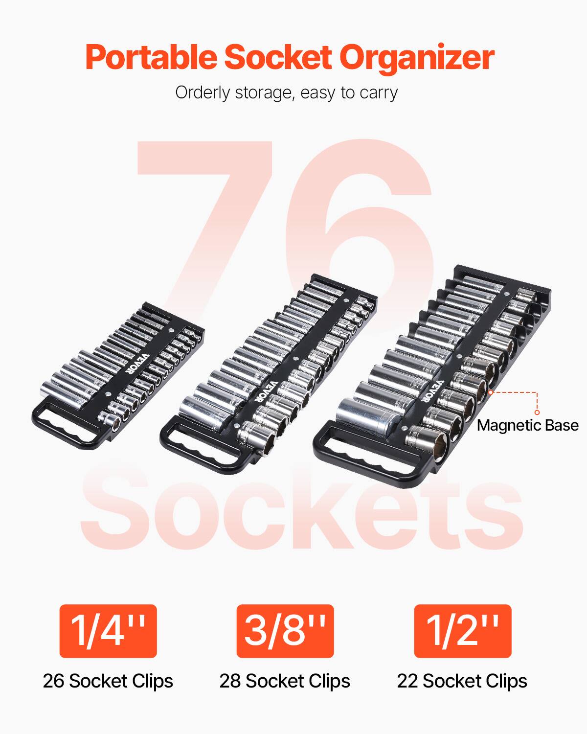 Portable Socket Organizer  
Orderly storage, easy to carry  

76 Sockets  

1/4"  
26 Socket Clips  

3/8"  
28 Socket Clips  

1/2"  
22 Socket Clips  

Magnetic Base