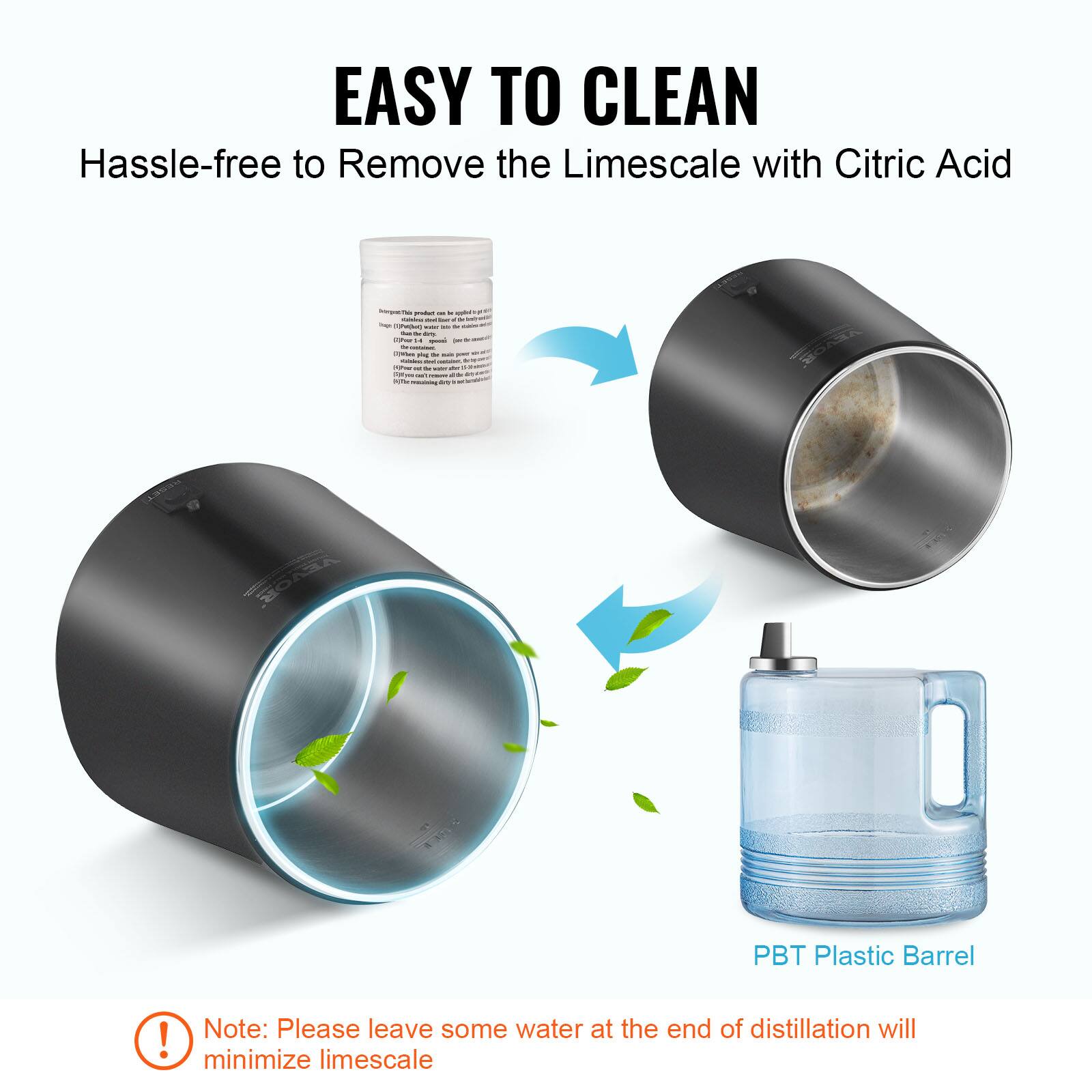 EASY TO CLEAN  
Hassle-free to Remove the Limescale with Citric Acid  

PBT Plastic Barrel  

Note: Please leave some water at the end of distillation will minimize limescale