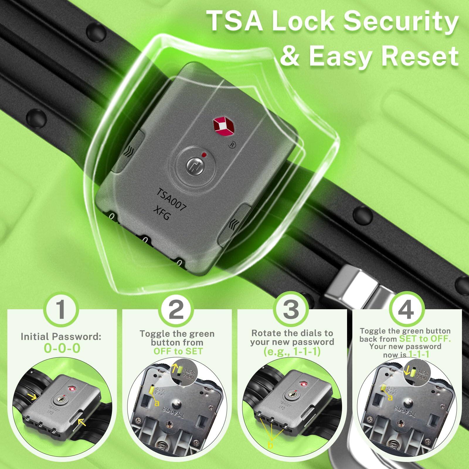 TSA Lock Security & Easy Reset

1. Initial Password: 0-0-0
2. Toggle the green button from OFF to SET
3. Rotate the dials to your new password (e.g., 1-1-1)
4. Toggle the green button back from SET to OFF. Your new password now is 1-1-1